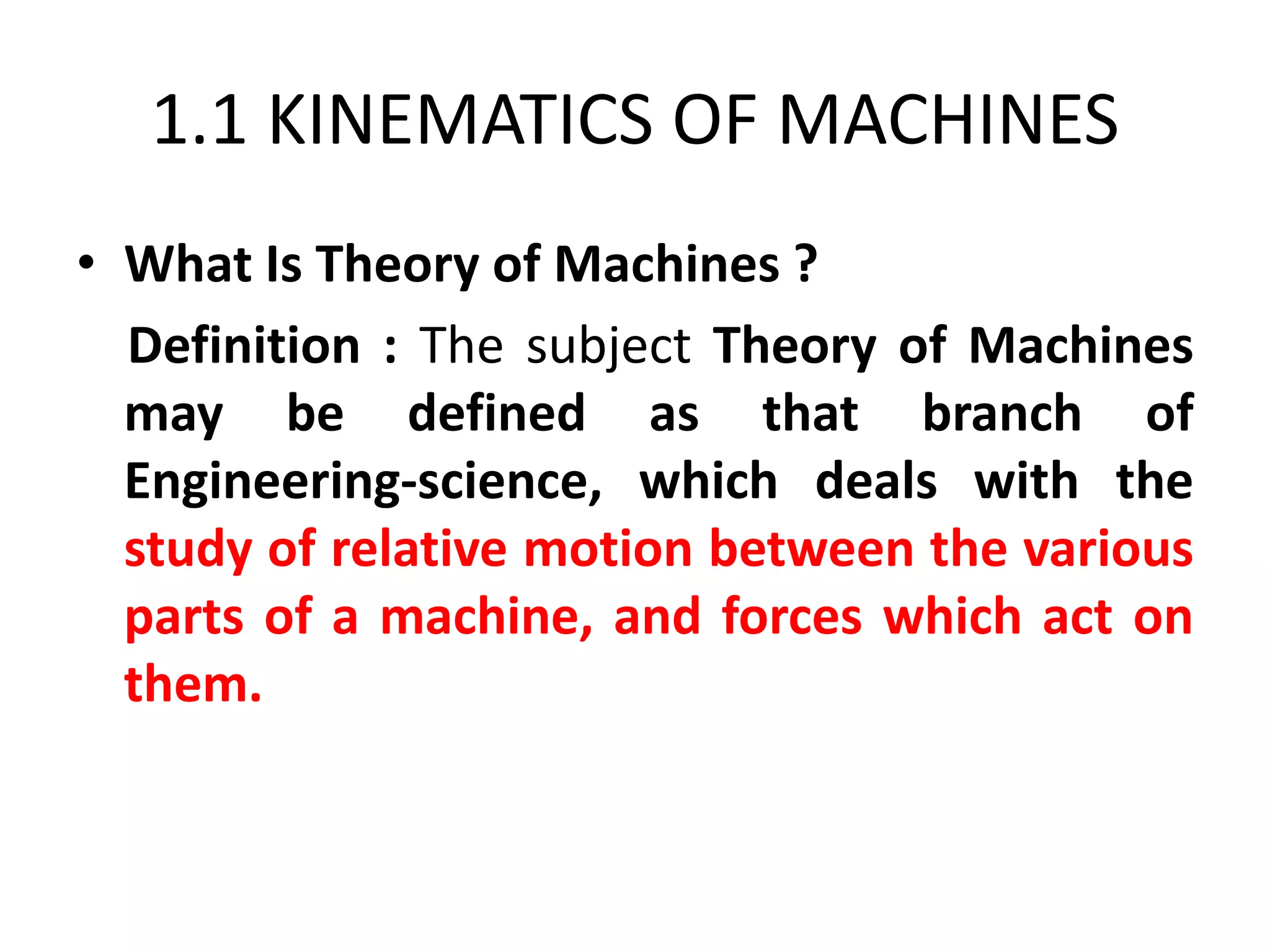 1.1 KINEMATICS OF MACHINES
• What Is Theory of Machines ?
Definition : The subject Theory of Machines
may be defined as that branch of
Engineering-science, which deals with the
study of relative motion between the various
parts of a machine, and forces which act on
them.
 