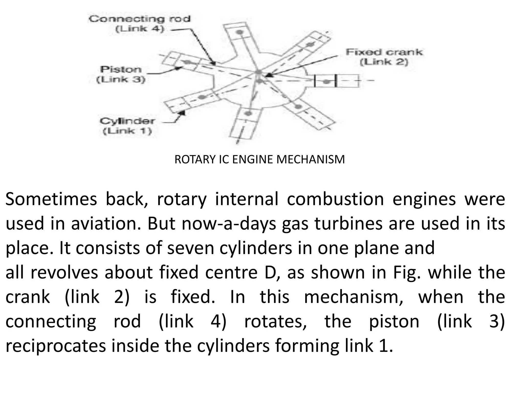 ROTARY IC ENGINE MECHANISM
Sometimes back, rotary internal combustion engines were
used in aviation. But now-a-days gas turbines are used in its
place. It consists of seven cylinders in one plane and
all revolves about fixed centre D, as shown in Fig. while the
crank (link 2) is fixed. In this mechanism, when the
connecting rod (link 4) rotates, the piston (link 3)
reciprocates inside the cylinders forming link 1.
 