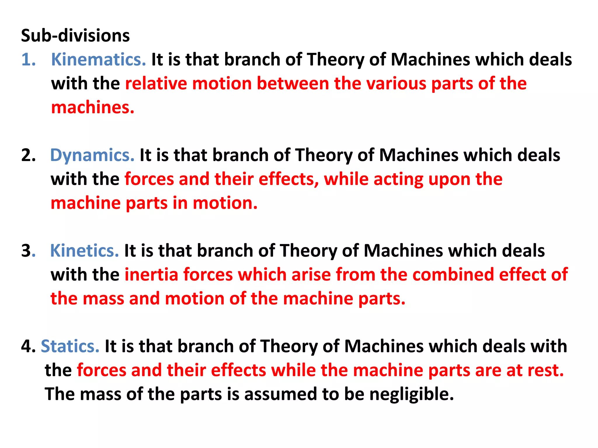 Sub-divisions
1. Kinematics. It is that branch of Theory of Machines which deals
with the relative motion between the various parts of the
machines.
2. Dynamics. It is that branch of Theory of Machines which deals
with the forces and their effects, while acting upon the
machine parts in motion.
3. Kinetics. It is that branch of Theory of Machines which deals
with the inertia forces which arise from the combined effect of
the mass and motion of the machine parts.
4. Statics. It is that branch of Theory of Machines which deals with
the forces and their effects while the machine parts are at rest.
The mass of the parts is assumed to be negligible.
 