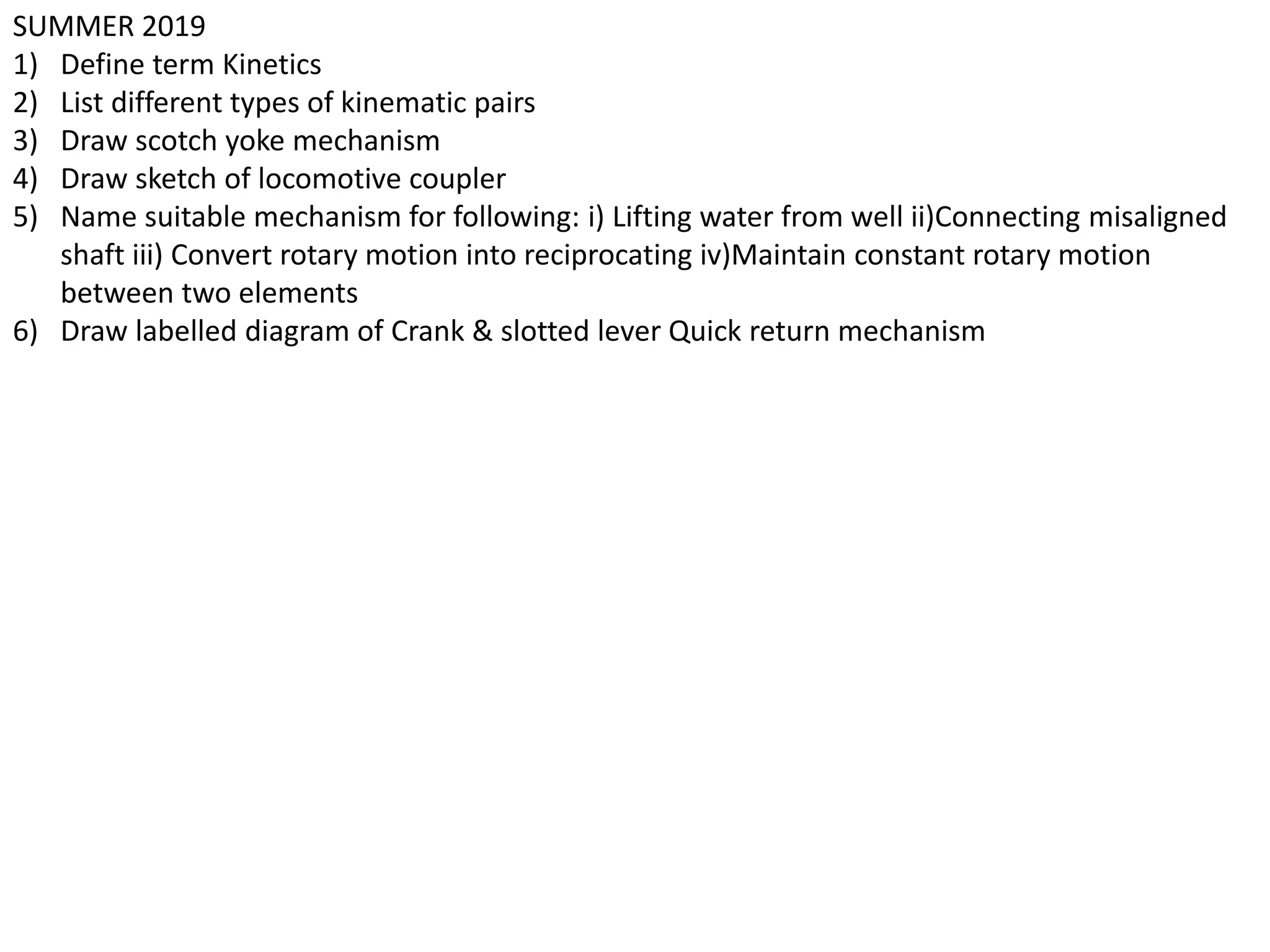 SUMMER 2019
1) Define term Kinetics
2) List different types of kinematic pairs
3) Draw scotch yoke mechanism
4) Draw sketch of locomotive coupler
5) Name suitable mechanism for following: i) Lifting water from well ii)Connecting misaligned
shaft iii) Convert rotary motion into reciprocating iv)Maintain constant rotary motion
between two elements
6) Draw labelled diagram of Crank & slotted lever Quick return mechanism
 