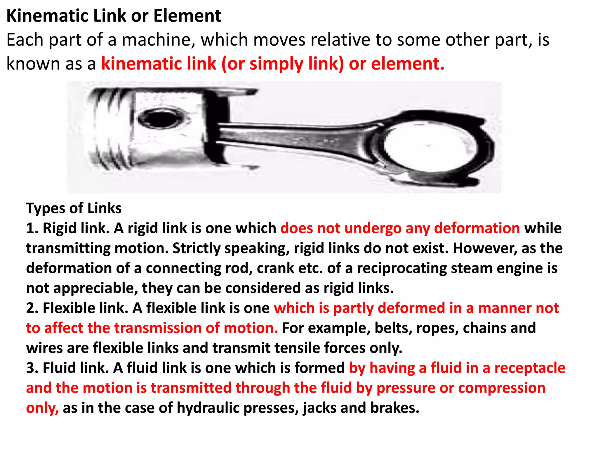 Kinematic Link or Element
Each part of a machine, which moves relative to some other part, is
known as a kinematic link (or simply link) or element.
Types of Links
1. Rigid link. A rigid link is one which does not undergo any deformation while
transmitting motion. Strictly speaking, rigid links do not exist. However, as the
deformation of a connecting rod, crank etc. of a reciprocating steam engine is
not appreciable, they can be considered as rigid links.
2. Flexible link. A flexible link is one which is partly deformed in a manner not
to affect the transmission of motion. For example, belts, ropes, chains and
wires are flexible links and transmit tensile forces only.
3. Fluid link. A fluid link is one which is formed by having a fluid in a receptacle
and the motion is transmitted through the fluid by pressure or compression
only, as in the case of hydraulic presses, jacks and brakes.
 