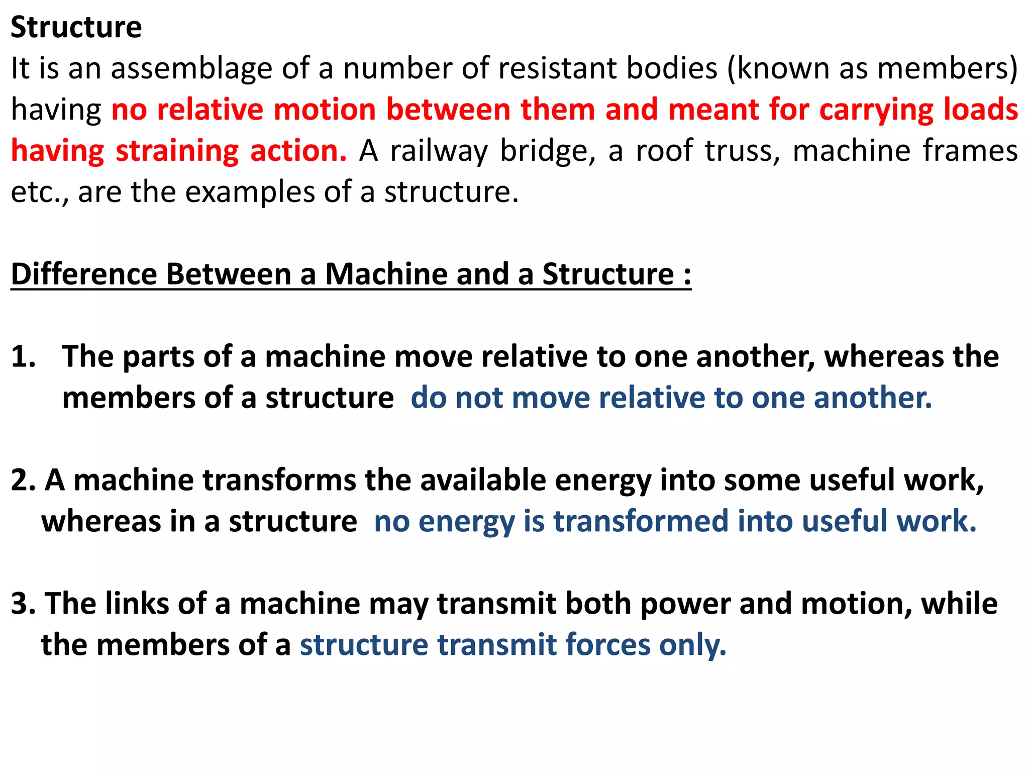 Structure
It is an assemblage of a number of resistant bodies (known as members)
having no relative motion between them and meant for carrying loads
having straining action. A railway bridge, a roof truss, machine frames
etc., are the examples of a structure.
Difference Between a Machine and a Structure :
1. The parts of a machine move relative to one another, whereas the
members of a structure do not move relative to one another.
2. A machine transforms the available energy into some useful work,
whereas in a structure no energy is transformed into useful work.
3. The links of a machine may transmit both power and motion, while
the members of a structure transmit forces only.
 
