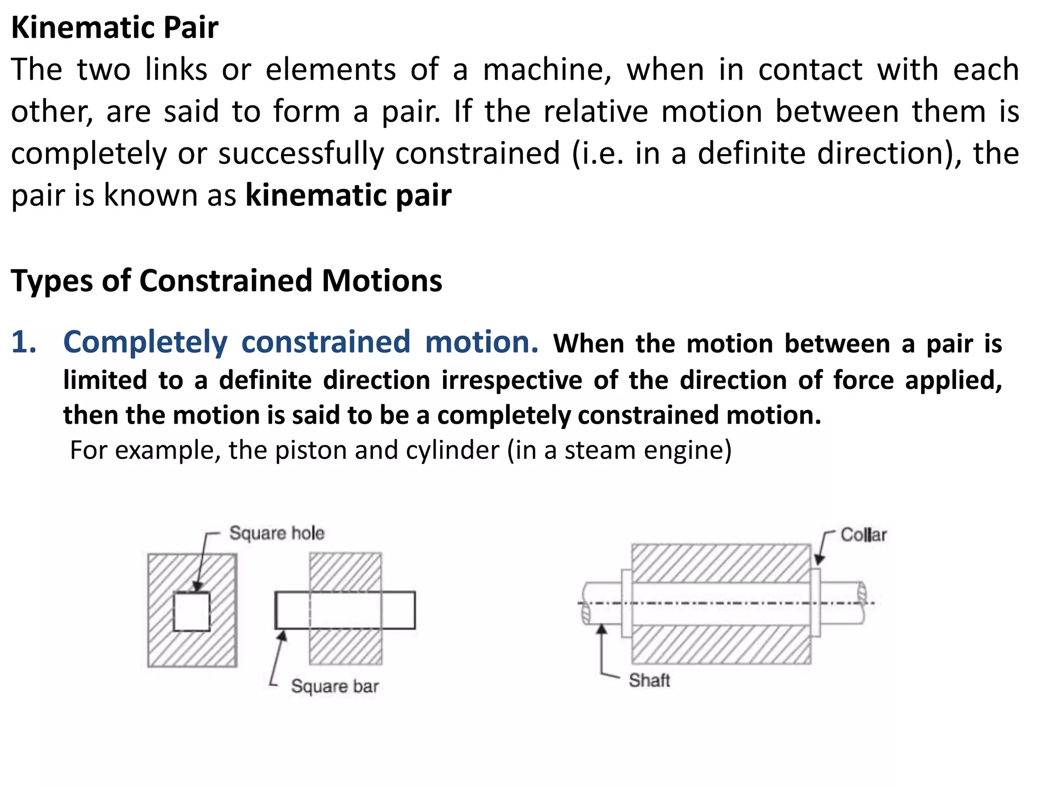 Kinematic Pair
The two links or elements of a machine, when in contact with each
other, are said to form a pair. If the relative motion between them is
completely or successfully constrained (i.e. in a definite direction), the
pair is known as kinematic pair
Types of Constrained Motions
1. Completely constrained motion. When the motion between a pair is
limited to a definite direction irrespective of the direction of force applied,
then the motion is said to be a completely constrained motion.
For example, the piston and cylinder (in a steam engine)
 
