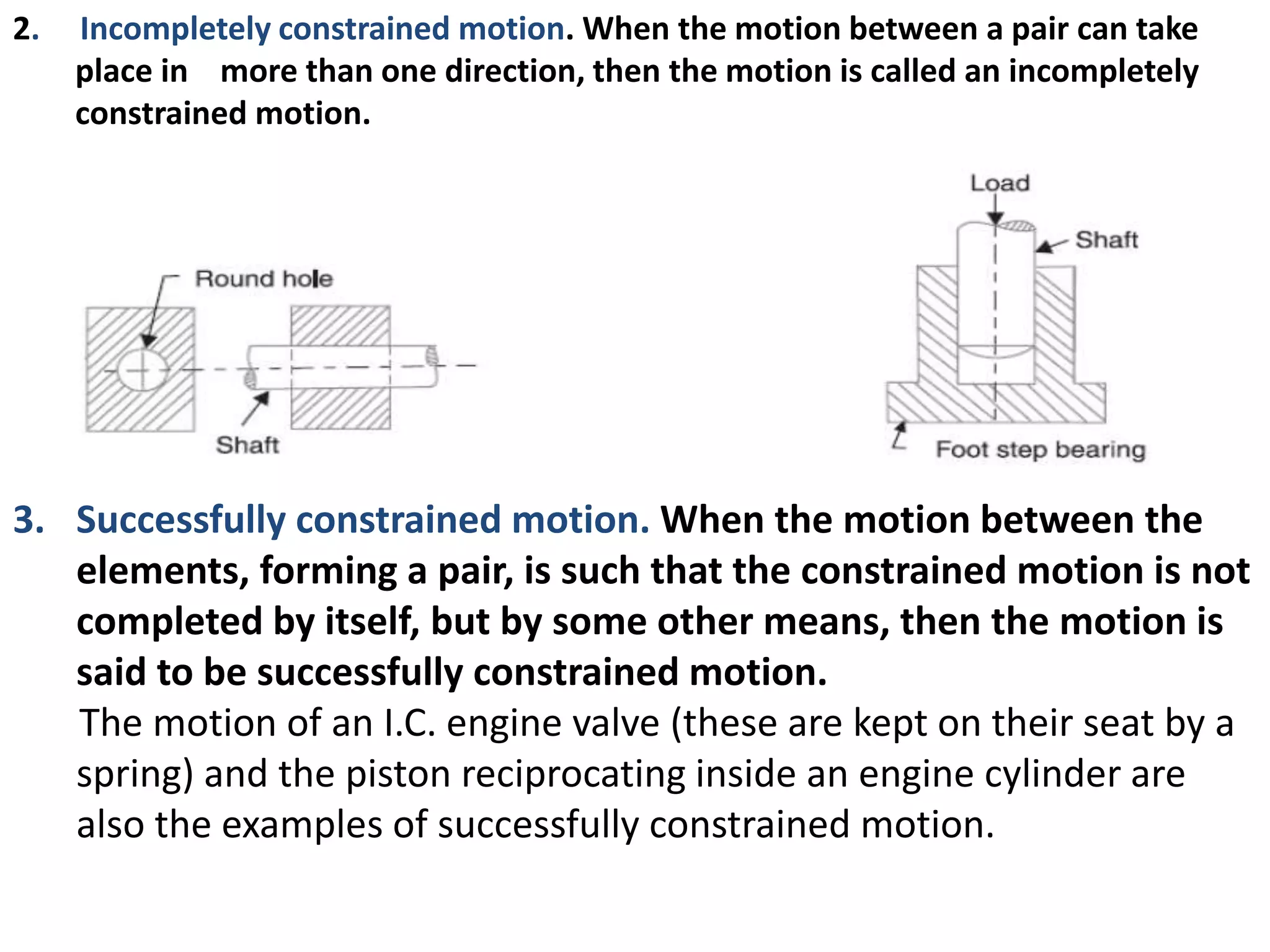2. Incompletely constrained motion. When the motion between a pair can take
place in more than one direction, then the motion is called an incompletely
constrained motion.
3. Successfully constrained motion. When the motion between the
elements, forming a pair, is such that the constrained motion is not
completed by itself, but by some other means, then the motion is
said to be successfully constrained motion.
The motion of an I.C. engine valve (these are kept on their seat by a
spring) and the piston reciprocating inside an engine cylinder are
also the examples of successfully constrained motion.
 