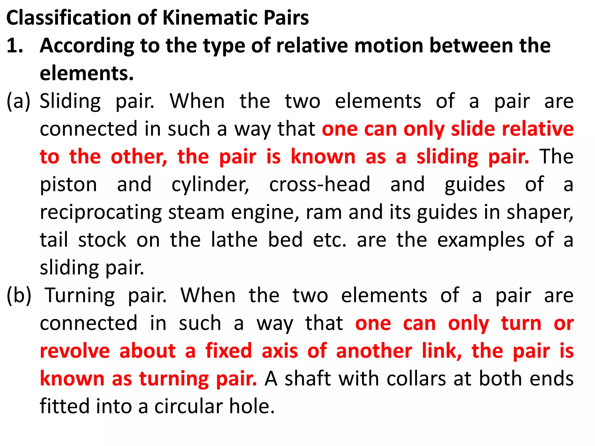 Classification of Kinematic Pairs
1. According to the type of relative motion between the
elements.
(a) Sliding pair. When the two elements of a pair are
connected in such a way that one can only slide relative
to the other, the pair is known as a sliding pair. The
piston and cylinder, cross-head and guides of a
reciprocating steam engine, ram and its guides in shaper,
tail stock on the lathe bed etc. are the examples of a
sliding pair.
(b) Turning pair. When the two elements of a pair are
connected in such a way that one can only turn or
revolve about a fixed axis of another link, the pair is
known as turning pair. A shaft with collars at both ends
fitted into a circular hole.
 