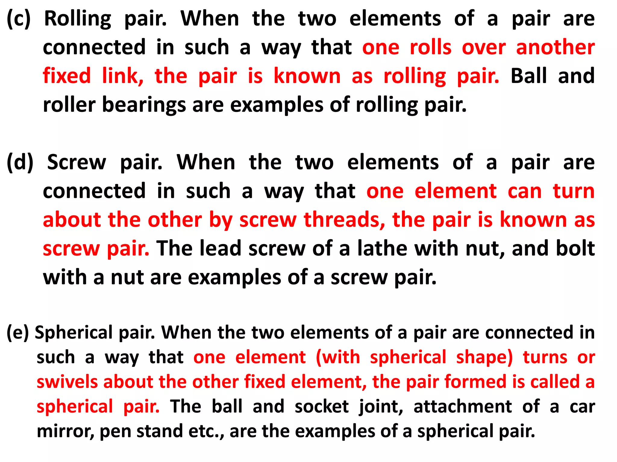 (c) Rolling pair. When the two elements of a pair are
connected in such a way that one rolls over another
fixed link, the pair is known as rolling pair. Ball and
roller bearings are examples of rolling pair.
(d) Screw pair. When the two elements of a pair are
connected in such a way that one element can turn
about the other by screw threads, the pair is known as
screw pair. The lead screw of a lathe with nut, and bolt
with a nut are examples of a screw pair.
(e) Spherical pair. When the two elements of a pair are connected in
such a way that one element (with spherical shape) turns or
swivels about the other fixed element, the pair formed is called a
spherical pair. The ball and socket joint, attachment of a car
mirror, pen stand etc., are the examples of a spherical pair.
 