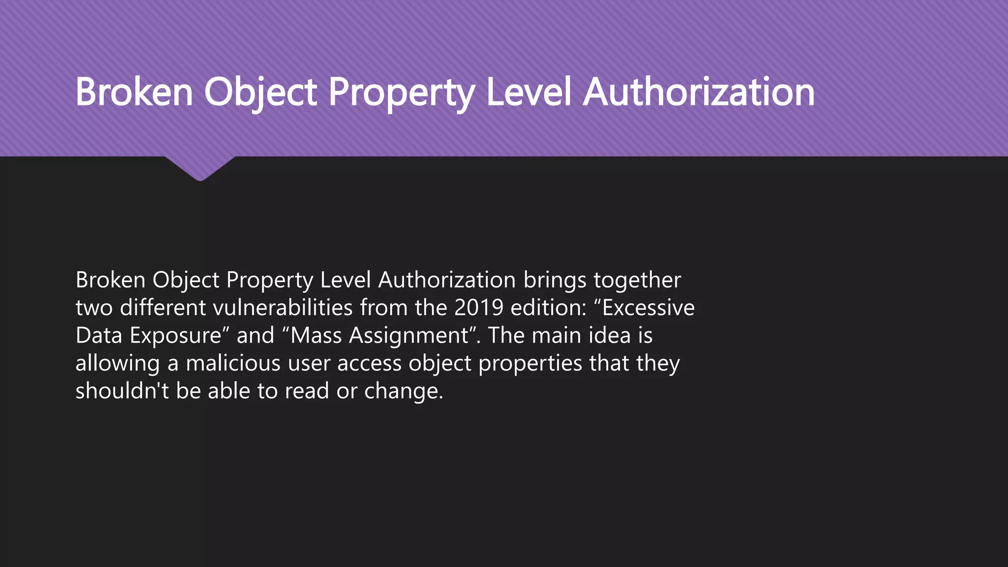 Broken Object Property Level Authorization Broken Object Property Level Authorization brings together two different vulnerabilities from the 2019 edition: “Excessive Data Exposure” and “Mass Assignment”. The main idea is allowing a malicious user access object properties that they shouldn't be able to read or change. 