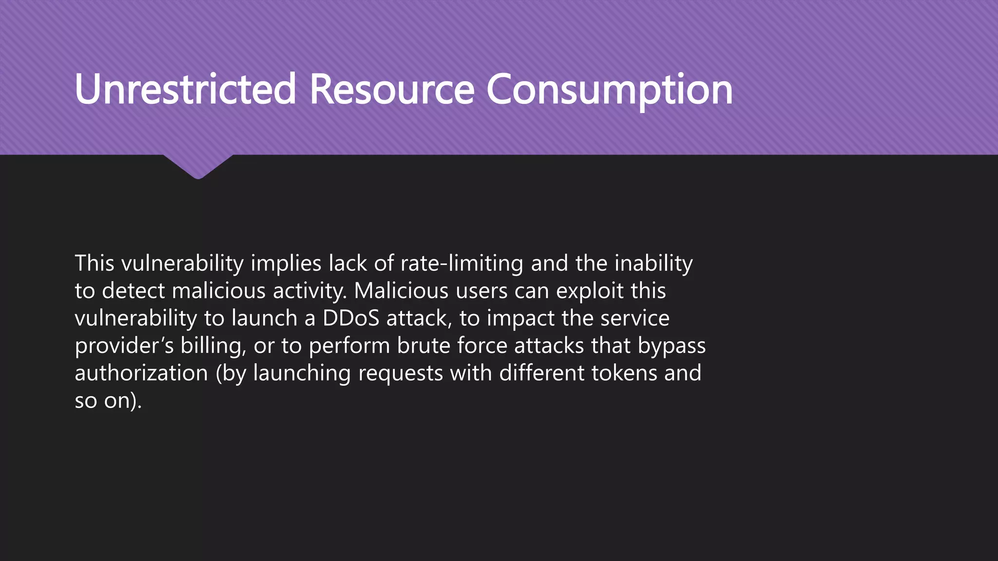 Unrestricted Resource Consumption This vulnerability implies lack of rate-limiting and the inability to detect malicious activity. Malicious users can exploit this vulnerability to launch a DDoS attack, to impact the service provider’s billing, or to perform brute force attacks that bypass authorization (by launching requests with different tokens and so on). 