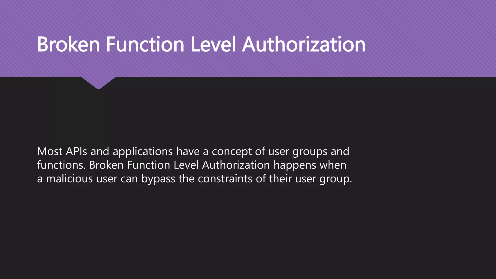 Broken Function Level Authorization Most APIs and applications have a concept of user groups and functions. Broken Function Level Authorization happens when a malicious user can bypass the constraints of their user group. 