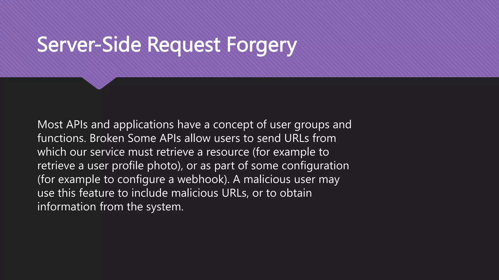 Server-Side Request Forgery Most APIs and applications have a concept of user groups and functions. Broken Some APIs allow users to send URLs from which our service must retrieve a resource (for example to retrieve a user profile photo), or as part of some configuration (for example to configure a webhook). A malicious user may use this feature to include malicious URLs, or to obtain information from the system. 