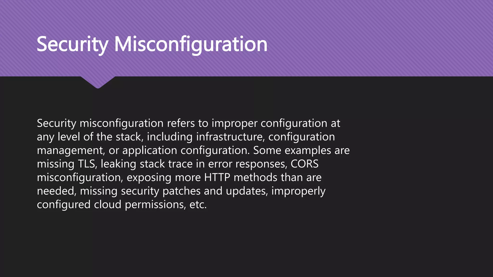 Security Misconfiguration Security misconfiguration refers to improper configuration at any level of the stack, including infrastructure, configuration management, or application configuration. Some examples are missing TLS, leaking stack trace in error responses, CORS misconfiguration, exposing more HTTP methods than are needed, missing security patches and updates, improperly configured cloud permissions, etc. 