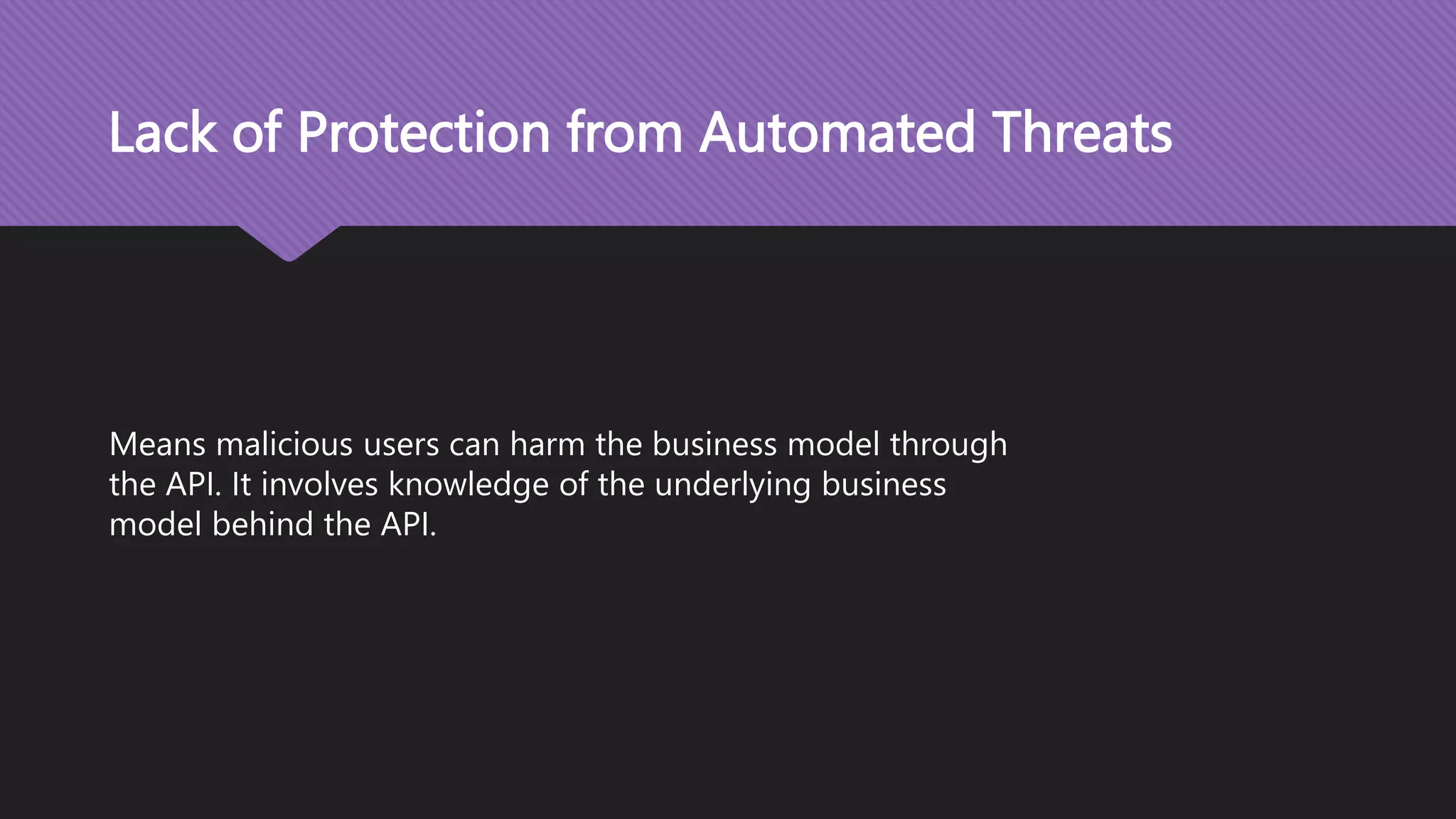 Lack of Protection from Automated Threats Means malicious users can harm the business model through the API. It involves knowledge of the underlying business model behind the API. 