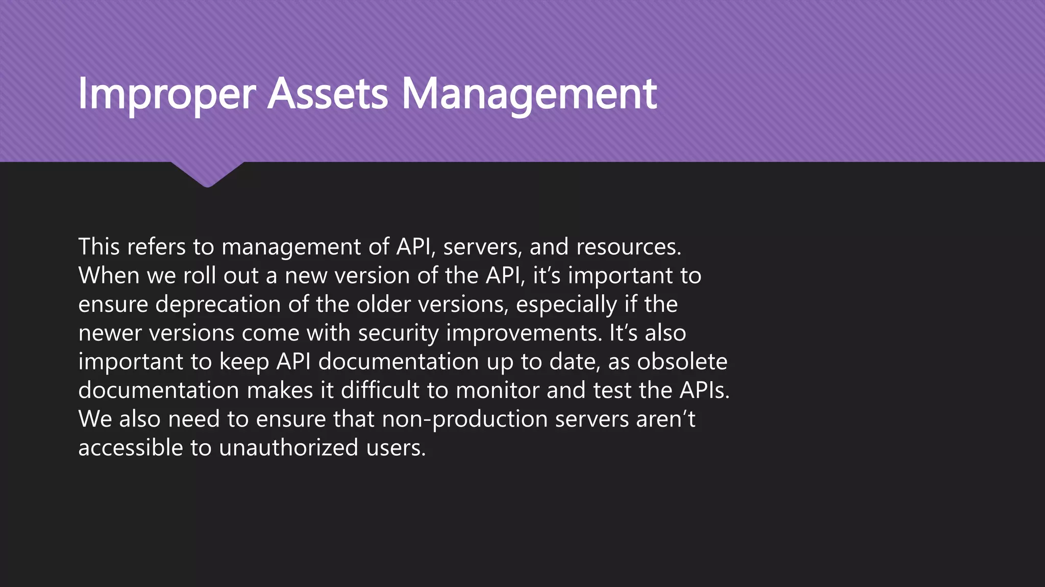 Improper Assets Management This refers to management of API, servers, and resources. When we roll out a new version of the API, it’s important to ensure deprecation of the older versions, especially if the newer versions come with security improvements. It’s also important to keep API documentation up to date, as obsolete documentation makes it difficult to monitor and test the APIs. We also need to ensure that non-production servers aren’t accessible to unauthorized users. 