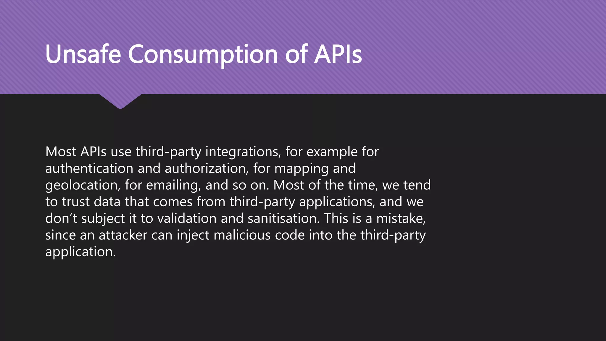 Unsafe Consumption of APIs Most APIs use third-party integrations, for example for authentication and authorization, for mapping and geolocation, for emailing, and so on. Most of the time, we tend to trust data that comes from third-party applications, and we don’t subject it to validation and sanitisation. This is a mistake, since an attacker can inject malicious code into the third-party application. 