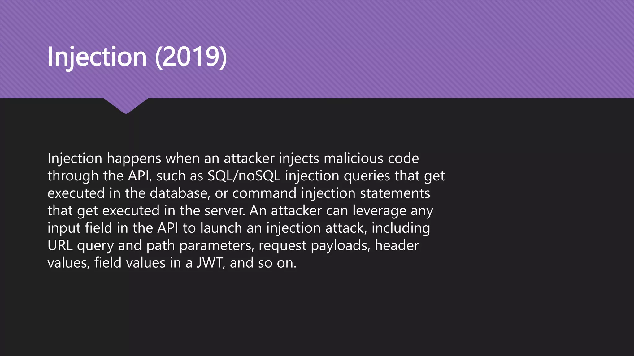 Injection (2019) Injection happens when an attacker injects malicious code through the API, such as SQL/noSQL injection queries that get executed in the database, or command injection statements that get executed in the server. An attacker can leverage any input field in the API to launch an injection attack, including URL query and path parameters, request payloads, header values, field values in a JWT, and so on. 