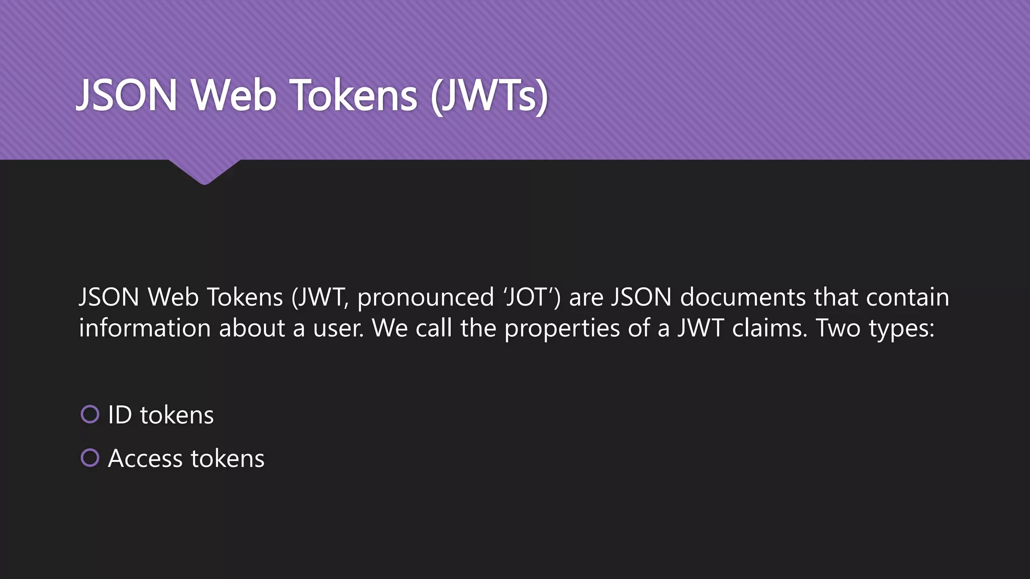JSON Web Tokens (JWTs) JSON Web Tokens (JWT, pronounced ‘JOT’) are JSON documents that contain information about a user. We call the properties of a JWT claims. Two types:  ID tokens  Access tokens 