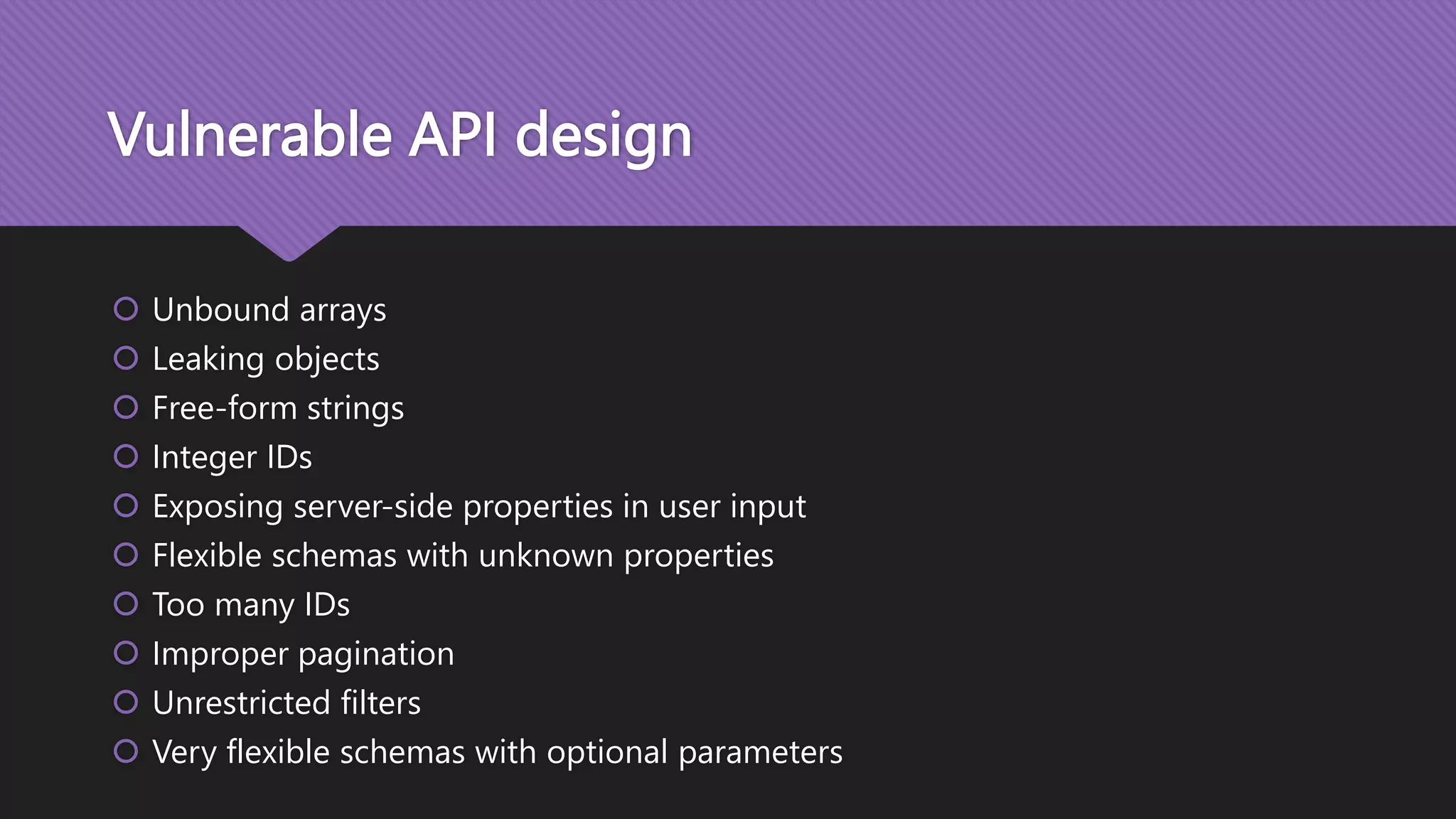 Vulnerable API design  Unbound arrays  Leaking objects  Free-form strings  Integer IDs  Exposing server-side properties in user input  Flexible schemas with unknown properties  Too many IDs  Improper pagination  Unrestricted filters  Very flexible schemas with optional parameters 