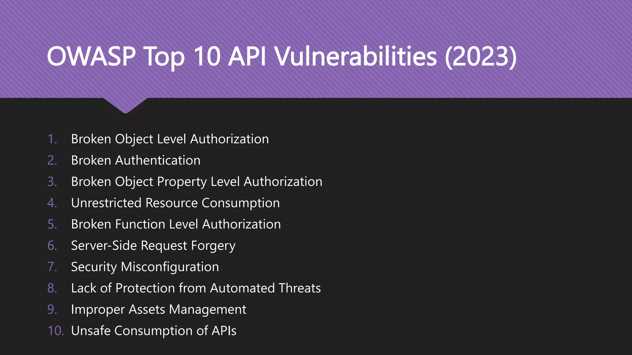 OWASP Top 10 API Vulnerabilities (2023) 1. Broken Object Level Authorization 2. Broken Authentication 3. Broken Object Property Level Authorization 4. Unrestricted Resource Consumption 5. Broken Function Level Authorization 6. Server-Side Request Forgery 7. Security Misconfiguration 8. Lack of Protection from Automated Threats 9. Improper Assets Management 10. Unsafe Consumption of APIs 