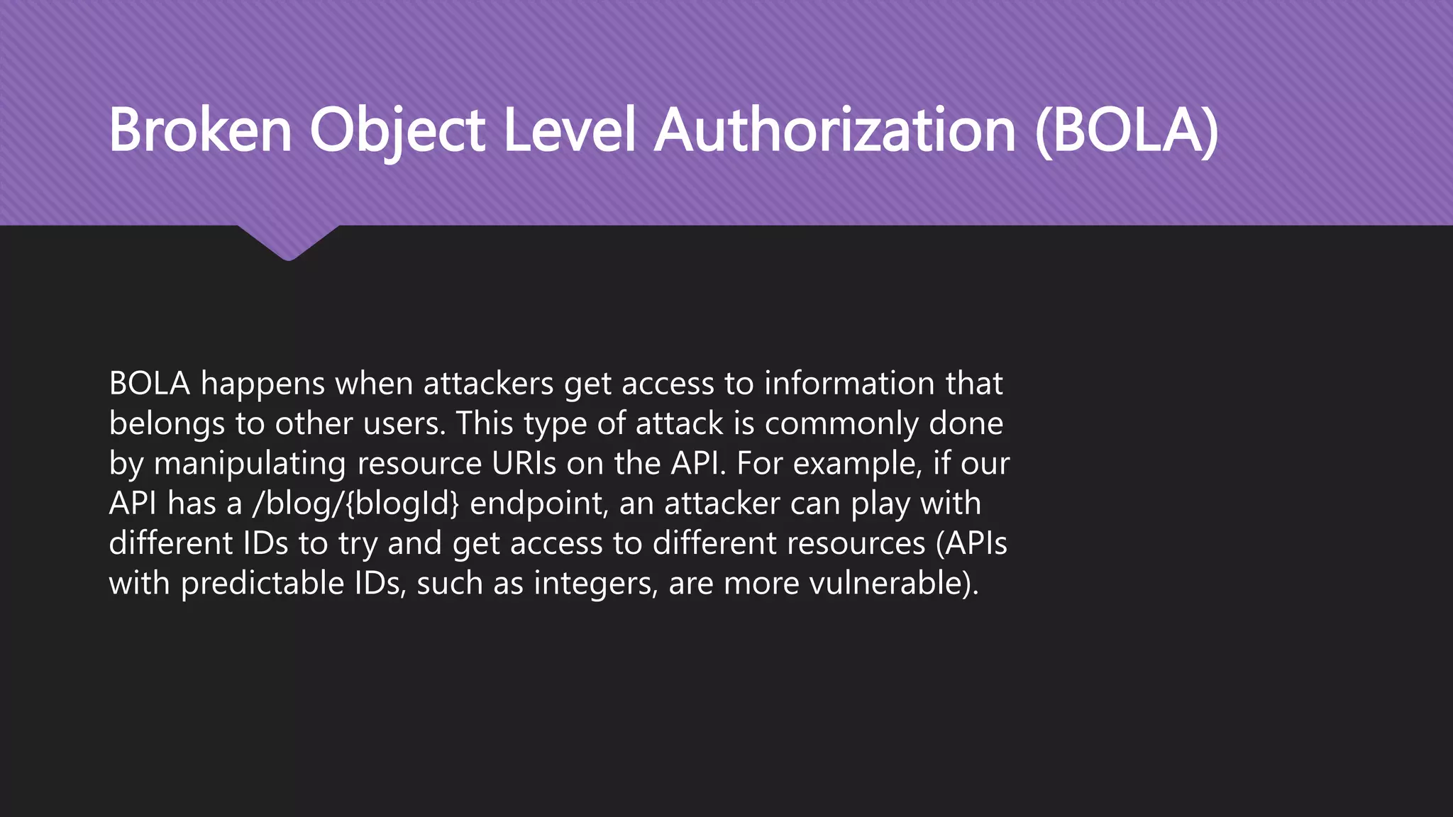 Broken Object Level Authorization (BOLA) BOLA happens when attackers get access to information that belongs to other users. This type of attack is commonly done by manipulating resource URIs on the API. For example, if our API has a /blog/{blogId} endpoint, an attacker can play with different IDs to try and get access to different resources (APIs with predictable IDs, such as integers, are more vulnerable). 