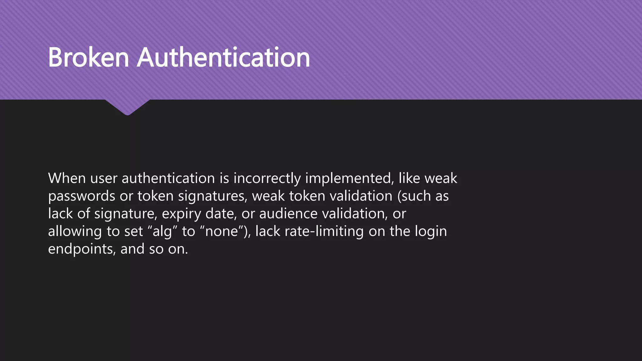 Broken Authentication When user authentication is incorrectly implemented, like weak passwords or token signatures, weak token validation (such as lack of signature, expiry date, or audience validation, or allowing to set “alg” to “none”), lack rate-limiting on the login endpoints, and so on. 