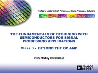 The World Leader in High Performance Signal Processing Solutions




THE FUNDAMENTALS OF DESIGNING WITH
    SEMICONDUCTORS FOR SIGNAL
      PROCESSING APPLICATIONS

    Class 3 - BEYOND THE OP AMP


          Presented by David Kress
 