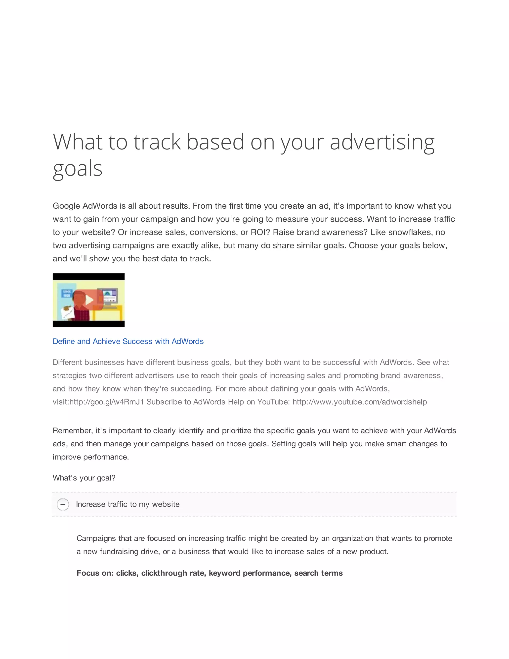What to track based on your advertising 
goals 
Google AdWords is all about results. From the first time you create an ad, it's important to know what you 
want to gain from your campaign and how you're going to measure your success. Want to increase traffic 
to your website? Or increase sales, conversions, or ROI? Raise brand awareness? Like snowflakes, no 
two advertising campaigns are exactly alike, but many do share similar goals. Choose your goals below, 
and we'll show you the best data to track. 
Define and Achieve Success with AdWords 
Different businesses have different business goals, but they both want to be successful with AdWords. See what 
strategies two different advertisers use to reach their goals of increasing sales and promoting brand awareness, 
and how they know when they're succeeding. For more about defining your goals with AdWords, 
visit:http://goo.gl/w4RmJ1 Subscribe to AdWords Help on YouTube: http://www.youtube.com/adwordshelp 
Remember, it's important to clearly identify and prioritize the specific goals you want to achieve with your AdWords 
ads, and then manage your campaigns based on those goals. Setting goals will help you make smart changes to 
improve performance. 
What's your goal? 
Increase traffic to my website 
Campaigns that are focused on increasing traffic might be created by an organization that wants to promote 
a new fundraising drive, or a business that would like to increase sales of a new product. 
Focus 
on: 
clicks, 
clickthrough 
rate, 
keyword 
performance, 
search 
terms 
 