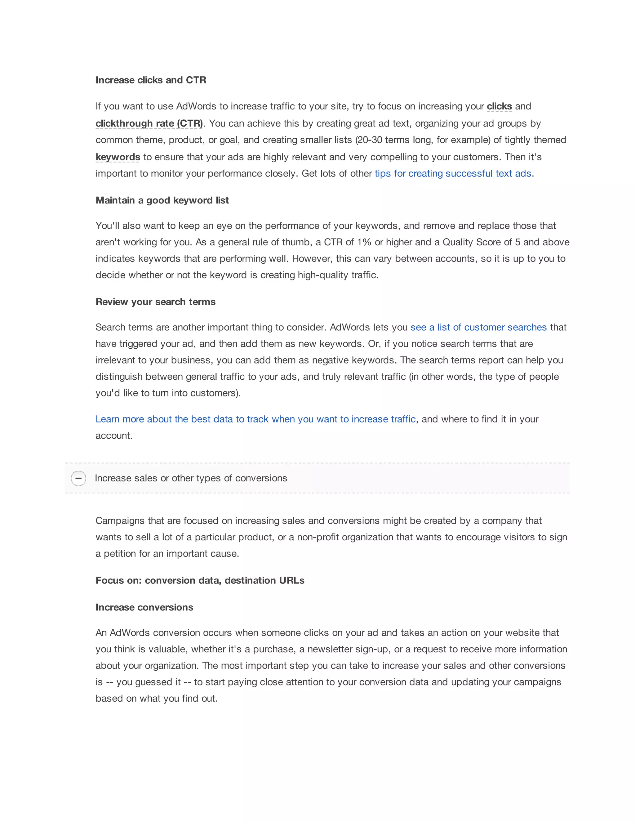 Increase 
clicks 
and 
CTR 
If you want to use AdWords to increase traffic to your site, try to focus on increasing your clicks and 
clickthrough 
rate 
(CTR). You can achieve this by creating great ad text, organizing your ad groups by 
common theme, product, or goal, and creating smaller lists (20-30 terms long, for example) of tightly themed 
keywords to ensure that your ads are highly relevant and very compelling to your customers. Then it's 
important to monitor your performance closely. Get lots of other tips for creating successful text ads. 
Maintain 
a 
good 
keyword 
list 
You'll also want to keep an eye on the performance of your keywords, and remove and replace those that 
aren't working for you. As a general rule of thumb, a CTR of 1% or higher and a Quality Score of 5 and above 
indicates keywords that are performing well. However, this can vary between accounts, so it is up to you to 
decide whether or not the keyword is creating high-quality traffic. 
Review 
your 
search 
terms 
Search terms are another important thing to consider. AdWords lets you see a list of customer searches that 
have triggered your ad, and then add them as new keywords. Or, if you notice search terms that are 
irrelevant to your business, you can add them as negative keywords. The search terms report can help you 
distinguish between general traffic to your ads, and truly relevant traffic (in other words, the type of people 
you'd like to turn into customers). 
Learn more about the best data to track when you want to increase traffic, and where to find it in your 
account. 
Increase sales or other types of conversions 
Campaigns that are focused on increasing sales and conversions might be created by a company that 
wants to sell a lot of a particular product, or a non-profit organization that wants to encourage visitors to sign 
a petition for an important cause. 
Focus 
on: 
conversion 
data, 
destination 
URLs 
Increase 
conversions 
An AdWords conversion occurs when someone clicks on your ad and takes an action on your website that 
you think is valuable, whether it's a purchase, a newsletter sign-up, or a request to receive more information 
about your organization. The most important step you can take to increase your sales and other conversions 
is -- you guessed it -- to start paying close attention to your conversion data and updating your campaigns 
based on what you find out. 
 