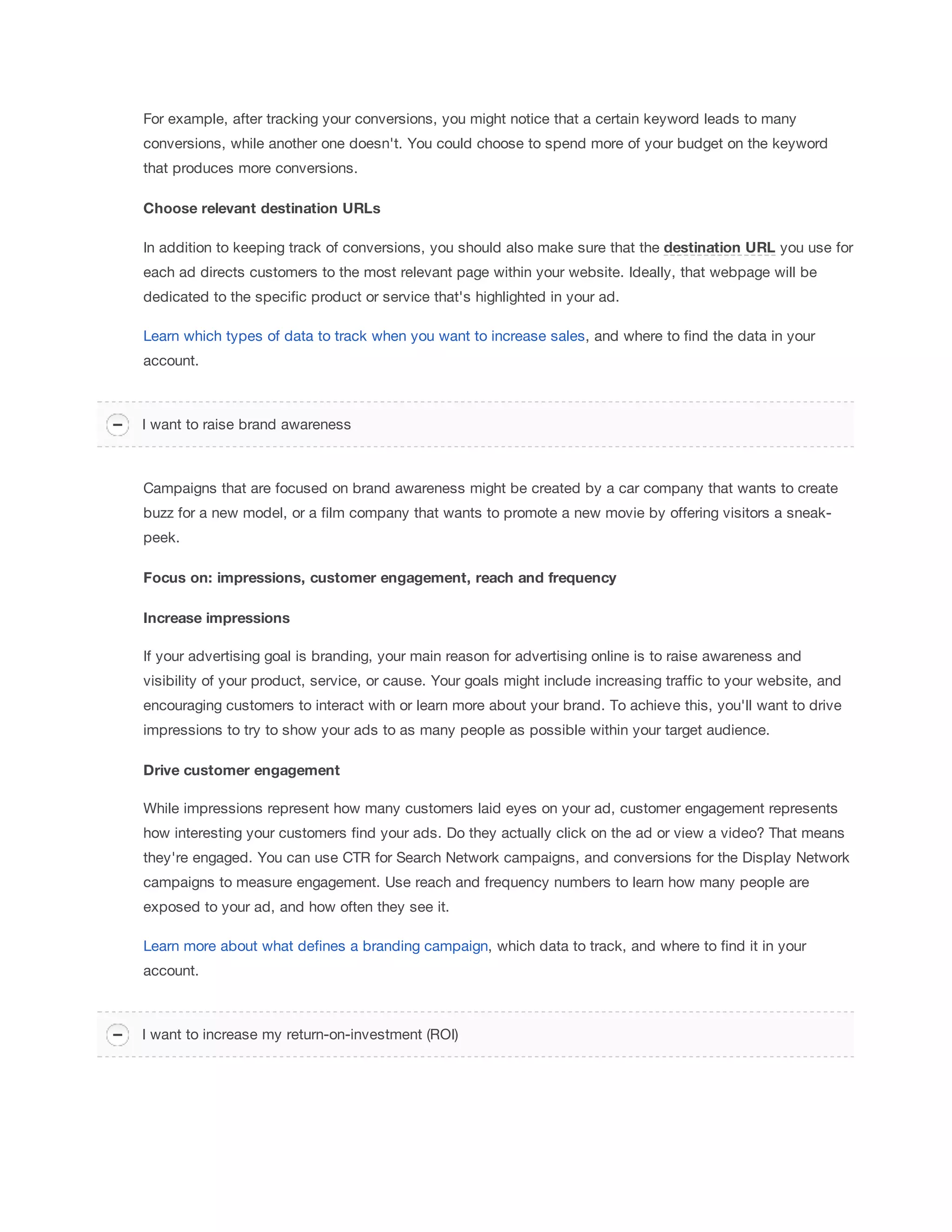 For example, after tracking your conversions, you might notice that a certain keyword leads to many 
conversions, while another one doesn't. You could choose to spend more of your budget on the keyword 
that produces more conversions. 
Choose 
relevant 
destination 
URLs 
In addition to keeping track of conversions, you should also make sure that the destination 
URL you use for 
each ad directs customers to the most relevant page within your website. Ideally, that webpage will be 
dedicated to the specific product or service that's highlighted in your ad. 
Learn which types of data to track when you want to increase sales, and where to find the data in your 
account. 
I want to raise brand awareness 
Campaigns that are focused on brand awareness might be created by a car company that wants to create 
buzz for a new model, or a film company that wants to promote a new movie by offering visitors a sneak-peek. 
Focus 
on: 
impressions, 
customer 
engagement, 
reach 
and 
frequency 
Increase 
impressions 
If your advertising goal is branding, your main reason for advertising online is to raise awareness and 
visibility of your product, service, or cause. Your goals might include increasing traffic to your website, and 
encouraging customers to interact with or learn more about your brand. To achieve this, you'll want to drive 
impressions to try to show your ads to as many people as possible within your target audience. 
Drive 
customer 
engagement 
While impressions represent how many customers laid eyes on your ad, customer engagement represents 
how interesting your customers find your ads. Do they actually click on the ad or view a video? That means 
they're engaged. You can use CTR for Search Network campaigns, and conversions for the Display Network 
campaigns to measure engagement. Use reach and frequency numbers to learn how many people are 
exposed to your ad, and how often they see it. 
Learn more about what defines a branding campaign, which data to track, and where to find it in your 
account. 
I want to increase my return-on-investment (ROI) 
 
