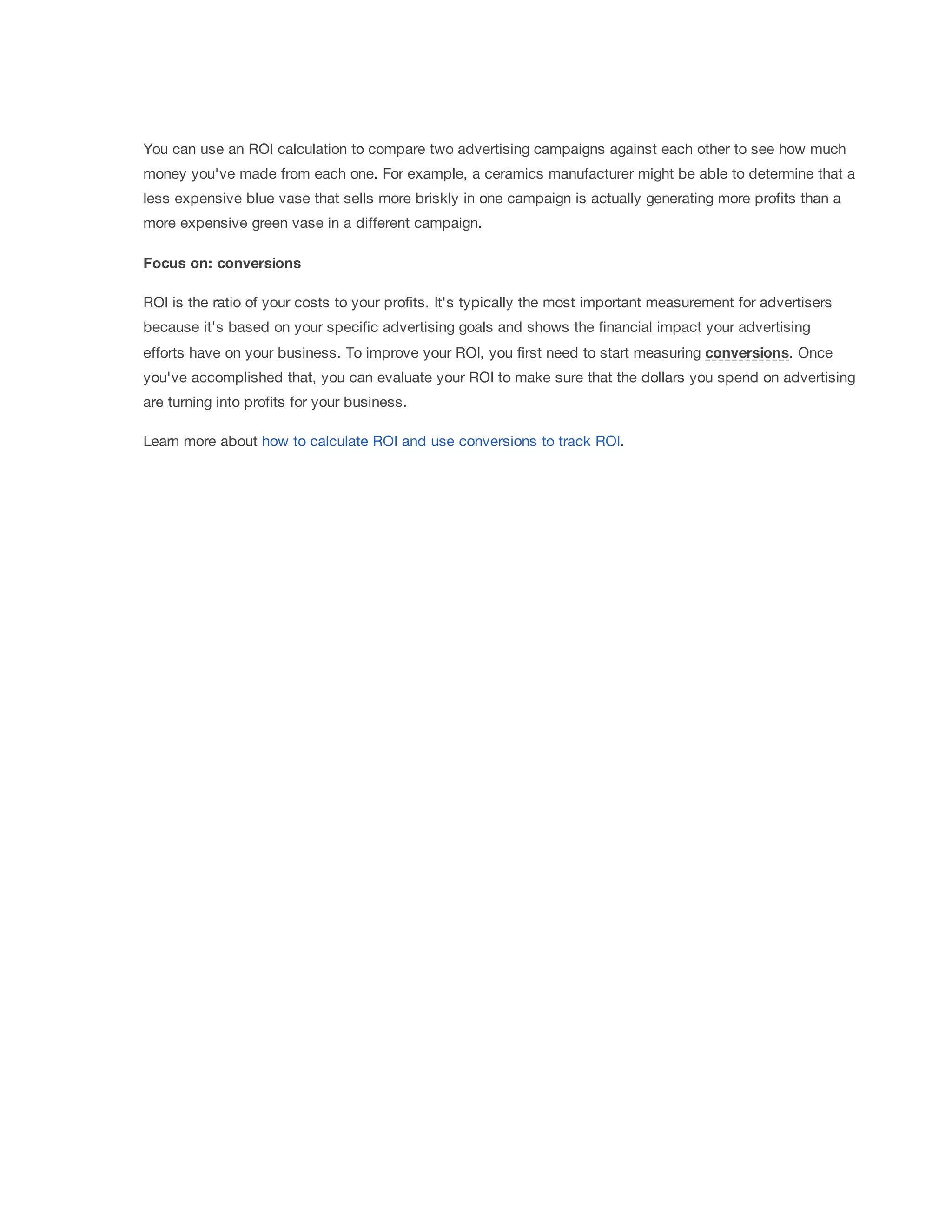 You can use an ROI calculation to compare two advertising campaigns against each other to see how much 
money you've made from each one. For example, a ceramics manufacturer might be able to determine that a 
less expensive blue vase that sells more briskly in one campaign is actually generating more profits than a 
more expensive green vase in a different campaign. 
Focus 
on: 
conversions 
ROI is the ratio of your costs to your profits. It's typically the most important measurement for advertisers 
because it's based on your specific advertising goals and shows the financial impact your advertising 
efforts have on your business. To improve your ROI, you first need to start measuring conversions. Once 
you've accomplished that, you can evaluate your ROI to make sure that the dollars you spend on advertising 
are turning into profits for your business. 
Learn more about how to calculate ROI and use conversions to track ROI. 
 