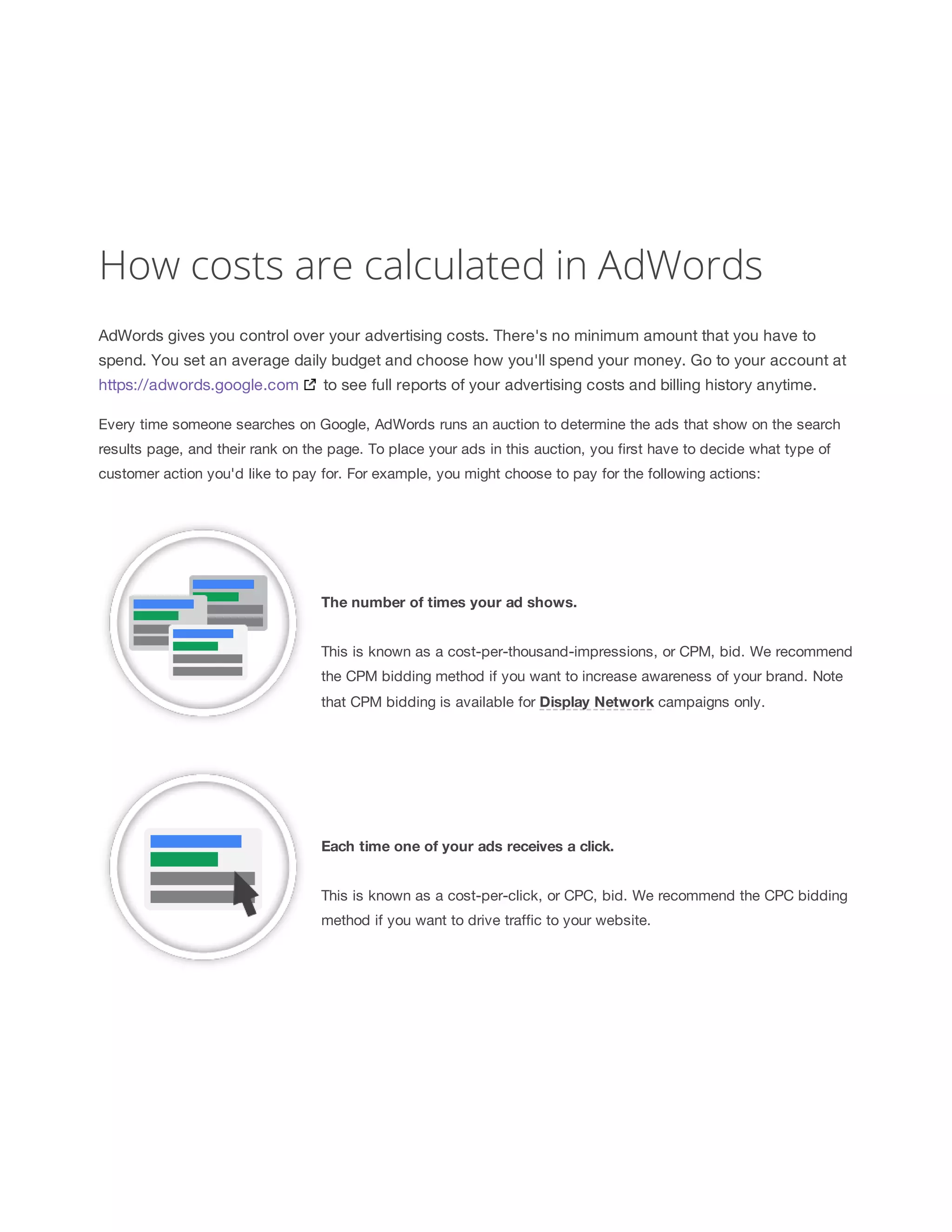 How costs are calculated in AdWords 
AdWords gives you control over your advertising costs. There's no minimum amount that you have to 
spend. You set an average daily budget and choose how you'll spend your money. Go to your account at 
https://adwords.google.com to see full reports of your advertising costs and billing history anytime. 
Every time someone searches on Google, AdWords runs an auction to determine the ads that show on the search 
results page, and their rank on the page. To place your ads in this auction, you first have to decide what type of 
customer action you'd like to pay for. For example, you might choose to pay for the following actions: 
The 
number 
of 
times 
your 
ad 
shows. 
This is known as a cost-per-thousand-impressions, or CPM, bid. We recommend 
the CPM bidding method if you want to increase awareness of your brand. Note 
that CPM bidding is available for Display 
Network campaigns only. 
Each 
time 
one 
of 
your 
ads 
receives 
a 
click. 
This is known as a cost-per-click, or CPC, bid. We recommend the CPC bidding 
method if you want to drive traffic to your website. 
 