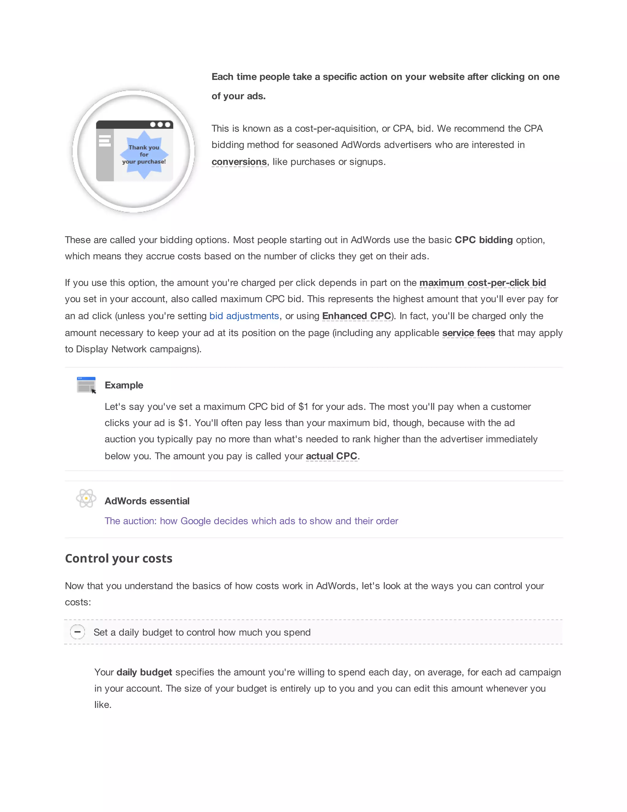 Each 
time 
people 
take 
a 
specific 
action 
on 
your 
website 
after 
clicking 
on 
one 
of 
your 
ads. 
This is known as a cost-per-aquisition, or CPA, bid. We recommend the CPA 
bidding method for seasoned AdWords advertisers who are interested in 
conversions, like purchases or signups. 
These are called your bidding options. Most people starting out in AdWords use the basic CPC 
bidding option, 
which means they accrue costs based on the number of clicks they get on their ads. 
If you use this option, the amount you're charged per click depends in part on the maximum 
cost-per-click 
bid 
you set in your account, also called maximum CPC bid. This represents the highest amount that you'll ever pay for 
an ad click (unless you're setting bid adjustments, or using Enhanced 
CPC). In fact, you'll be charged only the 
amount necessary to keep your ad at its position on the page (including any applicable service 
fees that may apply 
to Display Network campaigns). 
Example 
Let's say you've set a maximum CPC bid of $1 for your ads. The most you'll pay when a customer 
clicks your ad is $1. You'll often pay less than your maximum bid, though, because with the ad 
auction you typically pay no more than what's needed to rank higher than the advertiser immediately 
below you. The amount you pay is called your actual 
CPC. 
AdWords 
essential 
The auction: how Google decides which ads to show and their order 
Control your costs 
Now that you understand the basics of how costs work in AdWords, let's look at the ways you can control your 
costs: 
Set a daily budget to control how much you spend 
Your daily 
budget specifies the amount you're willing to spend each day, on average, for each ad campaign 
in your account. The size of your budget is entirely up to you and you can edit this amount whenever you 
like. 
 