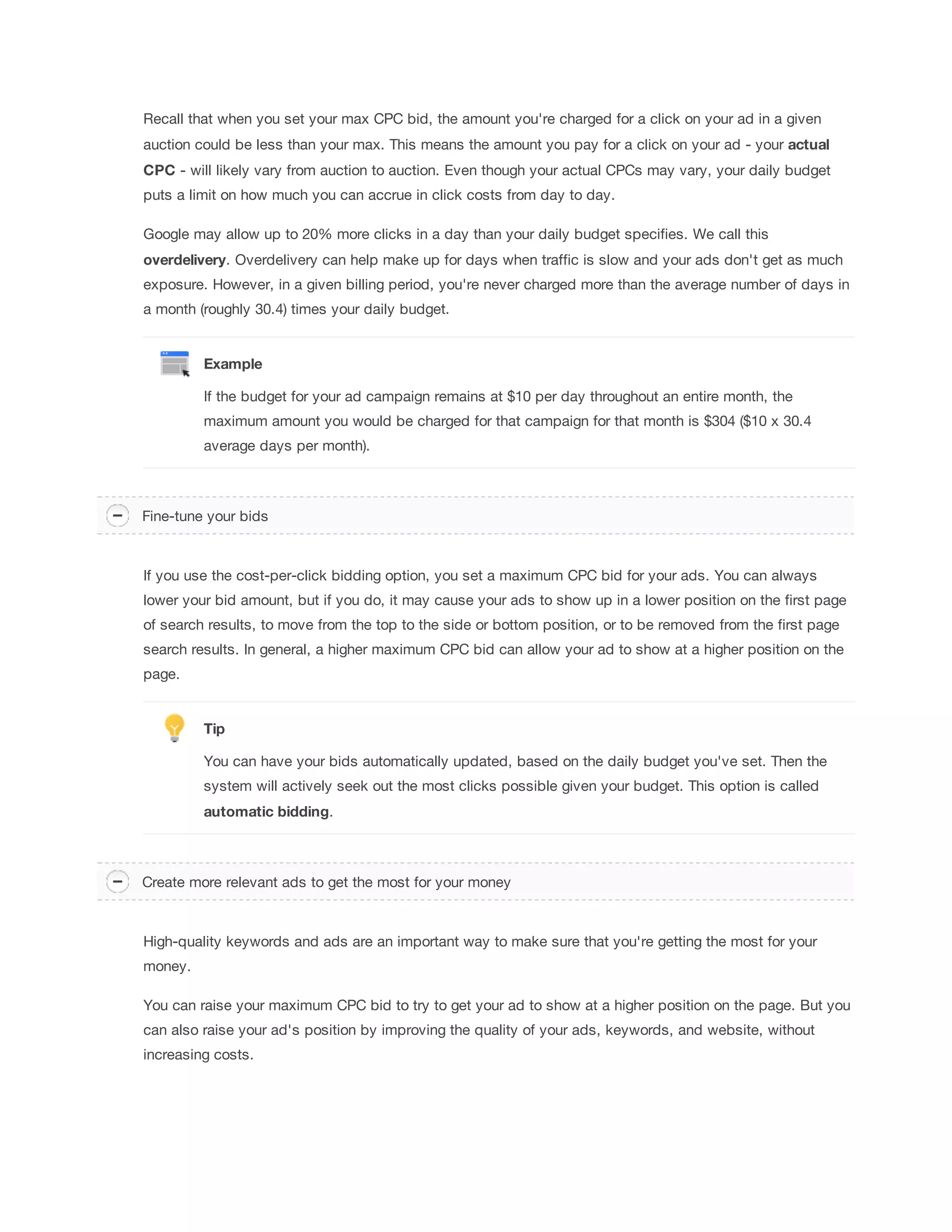 Recall that when you set your max CPC bid, the amount you're charged for a click on your ad in a given 
auction could be less than your max. This means the amount you pay for a click on your ad - your actual 
CPC - will likely vary from auction to auction. Even though your actual CPCs may vary, your daily budget 
puts a limit on how much you can accrue in click costs from day to day. 
Google may allow up to 20% more clicks in a day than your daily budget specifies. We call this 
overdelivery. Overdelivery can help make up for days when traffic is slow and your ads don't get as much 
exposure. However, in a given billing period, you're never charged more than the average number of days in 
a month (roughly 30.4) times your daily budget. 
Example 
If the budget for your ad campaign remains at $10 per day throughout an entire month, the 
maximum amount you would be charged for that campaign for that month is $304 ($10 x 30.4 
average days per month). 
Fine-tune your bids 
If you use the cost-per-click bidding option, you set a maximum CPC bid for your ads. You can always 
lower your bid amount, but if you do, it may cause your ads to show up in a lower position on the first page 
of search results, to move from the top to the side or bottom position, or to be removed from the first page 
search results. In general, a higher maximum CPC bid can allow your ad to show at a higher position on the 
page. 
Tip 
You can have your bids automatically updated, based on the daily budget you've set. Then the 
system will actively seek out the most clicks possible given your budget. This option is called 
automatic 
bidding. 
Create more relevant ads to get the most for your money 
High-quality keywords and ads are an important way to make sure that you're getting the most for your 
money. 
You can raise your maximum CPC bid to try to get your ad to show at a higher position on the page. But you 
can also raise your ad's position by improving the quality of your ads, keywords, and website, without 
increasing costs. 
 