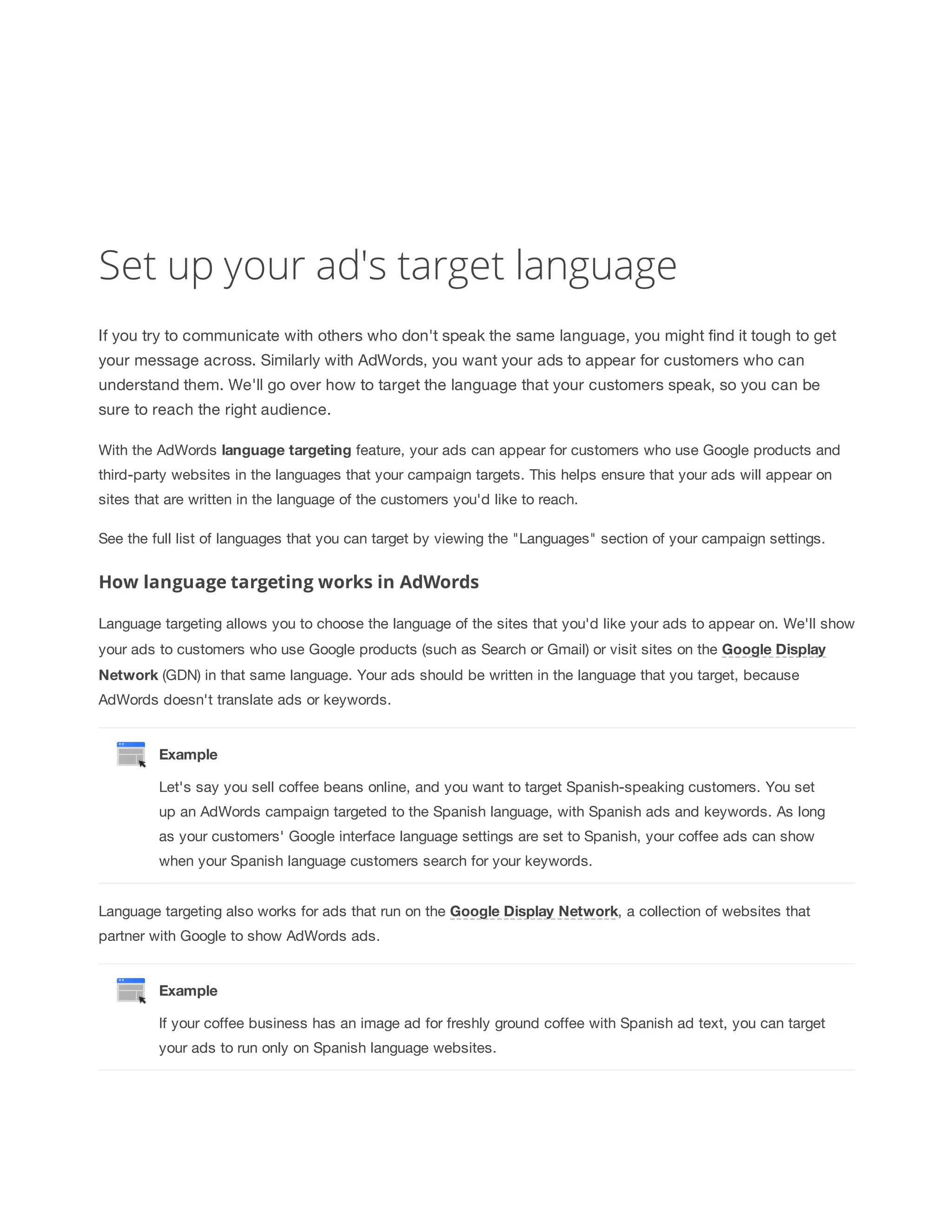 that your potential customers might use to search for furniture. Would they use general search terms like 
“furniture” or “furniture store”? It's more likely that a customer would use more specific terms based on 
what they’re looking for, such as “buy sectional sofa” or “dining room chairs.” 
Types 
of 
websites 
they 
visit: Think about the kinds of websites your customers might be interested in. 
Will people looking for furniture also visit home improvement websites, websites related to interior 
design, or websites tailored to new parents? Consider what types of web content would be a good 
match for your furniture ads. 
Geographical 
location: Think about where your potential customers are. If you only offer furniture 
delivery to customers in your city, then you should limit your campaign’s targeting to your city. This 
helps make sure that you only pay for clicks on your ads from people who live in your delivery area and 
can purchase your furniture. 
How 
they 
contact 
you: Consider how you want your customers to get in touch with you. If you want 
them to come to your store in person, you can highlight location information in your ads. Or maybe you’d 
like them to call you or fill out a contact form online. You can add these and other options to your ad 
with ad extensions, discussed in the “Understanding your campaign settings” section below. 
This customer profile gives you some insight into the campaign settings you might consider, such as: 
Keywords that will trigger your ads to display in search results 
Websites where you might want your ads to appear 
Geographic locations where your ad should display 
Additional information you might want to include in your ad, such as a phone number or link to the 
contact page on your website 
We'll explain these and other campaign settings below. 
Setting your budget 
Once you understand who your customers are, think about how much you want to spend to reach them with 
your ads, and what results you're expecting for your campaign to be a success. 
AdWords lets you set an average daily budget for each campaign based on your advertising goals and the 
general amount you're comfortable spending each day. Get tips on setting a campaign budget. 
Not sure what you’ll be charged for? Find out how AdWords calculates costs. 
Organizing your campaign 
It’s no secret that organization is an essential ingredient for success, and AdWords is no exception. Before 
you begin creating your campaigns and ads, it's important to learn how AdWords is structured to help you 
 