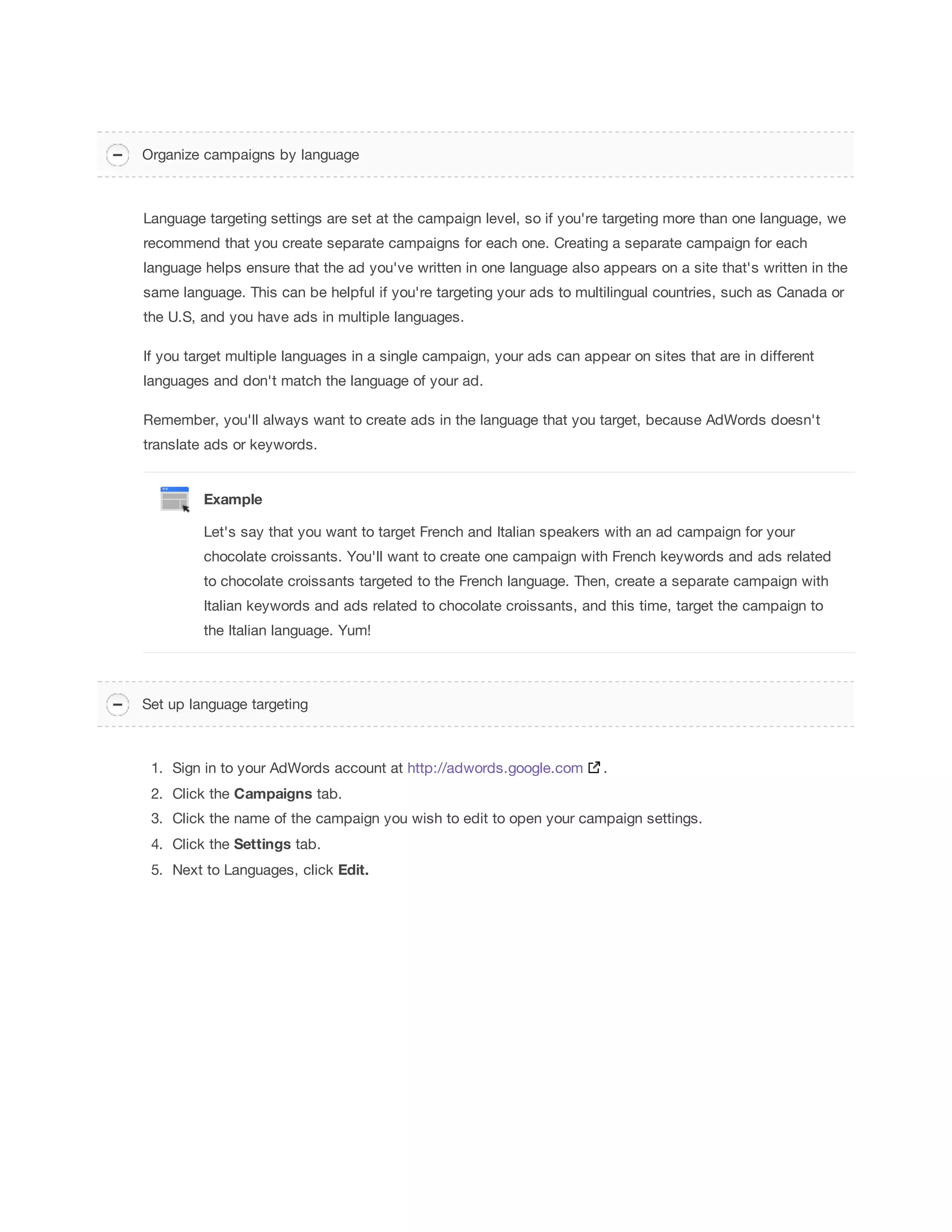 in. 
Networks 
and devices 
Select Networks where you want your ad to appear, such as on search 
results pages like Google (“Search Network”), on other sites that partner with 
Google to show ads (“Display Network”), or both. By default, new 
campaigns target all types of devices, which include desktops, tablets, and 
mobile devices. Later, you can choose to customize ads for different 
devices. 
Network 
settings 
Bidding and 
budget 
Choose to manually set your bids for clicks on your ads or let AdWords do it 
for you. Depending on your campaign type, you may see additional bidding 
options to choose from. 
Your bid 
strategy controls how you pay for users to interact with your 
ads.Your default 
bid is the most you’ll pay per click for ads in an ad group. 
Your budget is the average amount you’re comfortable spending each day 
on your campaign. The budget you choose is entirely up to you, and you can 
adjust it at any time. 
Setting your 
bid and 
budget 
Ad 
extensions 
Include even more information with your ads, such as location information, 
links to pages on your website, your phone number, and your Google+ 
page. 
Enhance 
your ad 
using 
extensions 
Advanced 
settings 
Once you’re comfortable using AdWords’ most essential settings, consider 
adopting one or more of these optional features to help get your ad 
campaign on the same schedule as your customers: 
Schedule: Set a campaign start and end date. 
Ad scheduling: Choose certain days or hours of the week for your ads 
to show. 
Ad delivery: By default, AdWords shows your ads when they're more 
likely to get clicks or conversions, but you can choose to show your ads 
more evenly throughout the day. 
Using 
custom ad 
scheduling 
Tip 
If you've already set up a similar campaign and you want to use the same settings, you can save time 
by loading the settings from your existing campaign into your new campaign. You'll see this option in 
the General settings section, just under the campaign type. 
Creating a campaign 
 