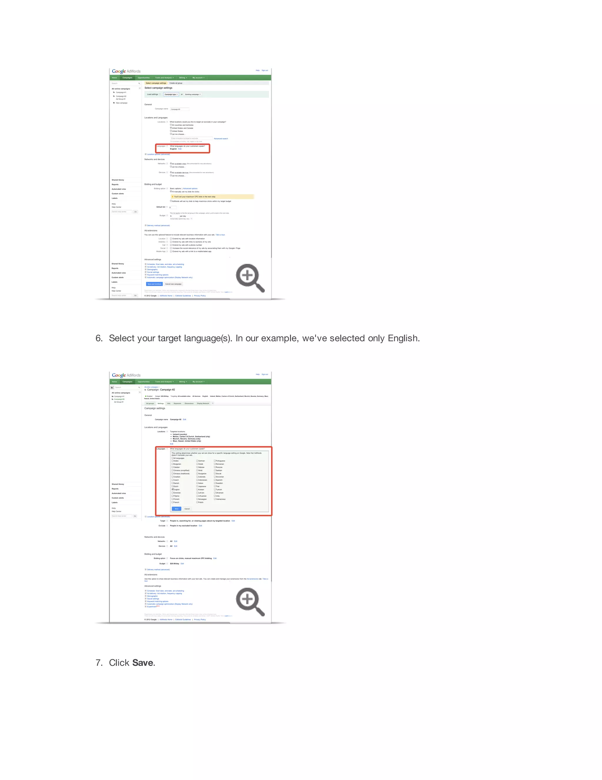 Now that you have a customer profile in mind and an understanding of campaign settings, you’re ready to use that 
information to create your campaign and set your budget and bids. You'll need to make at least one campaign 
before you can create ads in your account. 
Create a campaign and choose your campaign settings 
Here's how to create a campaign and choose your campaign settings: 
1. Sign in to your AdWords account at https://adwords.google.com . 
2. Click the Campaigns tab. 
3. If 
this 
is 
your 
first 
campaign: Your first campaign is assigned to the Search  Display Networks 
campaign type, which we recommend for new advertisers. If you want to change your new campaign to 
the “Search Network only” or “Display Network only” campaign type, you can do that here. 
If 
you've 
created 
a 
campaign 
before: Click the + 
Campaign button on the Campaigns tab. Then, 
select the campaign type you want to use (Search and Display Networks, Search Network only or 
Display Network only). 
4. You'll be taken to the Select campaign settings page. Give your campaign a name. Then, make your 
choices for the following settings (you can find additional information about these settings in 
“Understanding your campaign settings” above): 
Devices 
 