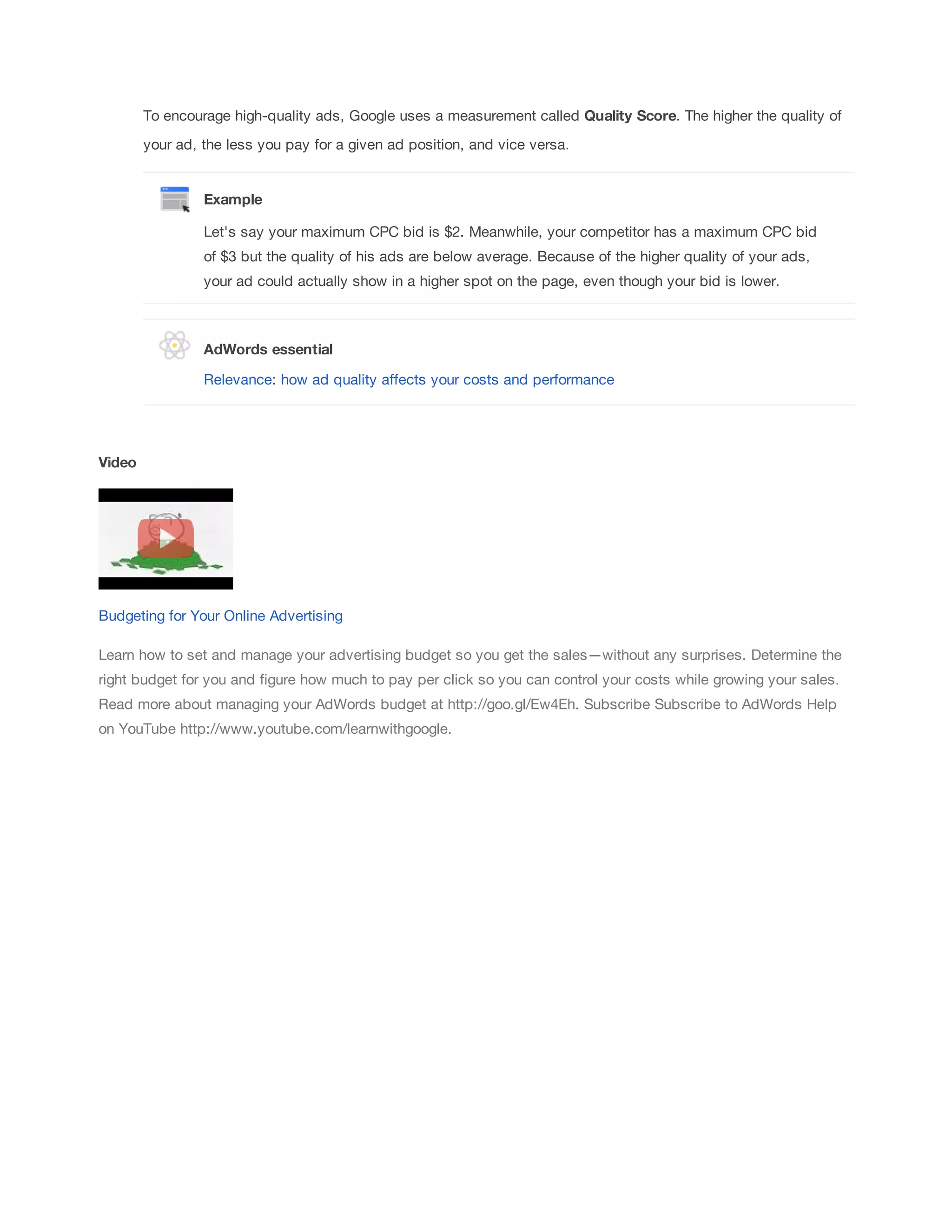 To encourage high-quality ads, Google uses a measurement called Quality 
Score. The higher the quality of 
your ad, the less you pay for a given ad position, and vice versa. 
Example 
Let's say your maximum CPC bid is $2. Meanwhile, your competitor has a maximum CPC bid 
of $3 but the quality of his ads are below average. Because of the higher quality of your ads, 
your ad could actually show in a higher spot on the page, even though your bid is lower. 
AdWords 
essential 
Relevance: how ad quality affects your costs and performance 
Video 
Budgeting for Your Online Advertising 
Learn how to set and manage your advertising budget so you get the sales—without any surprises. Determine the 
right budget for you and figure how much to pay per click so you can control your costs while growing your sales. 
Read more about managing your AdWords budget at http://goo.gl/Ew4Eh. Subscribe Subscribe to AdWords Help 
on YouTube http://www.youtube.com/learnwithgoogle. 
 