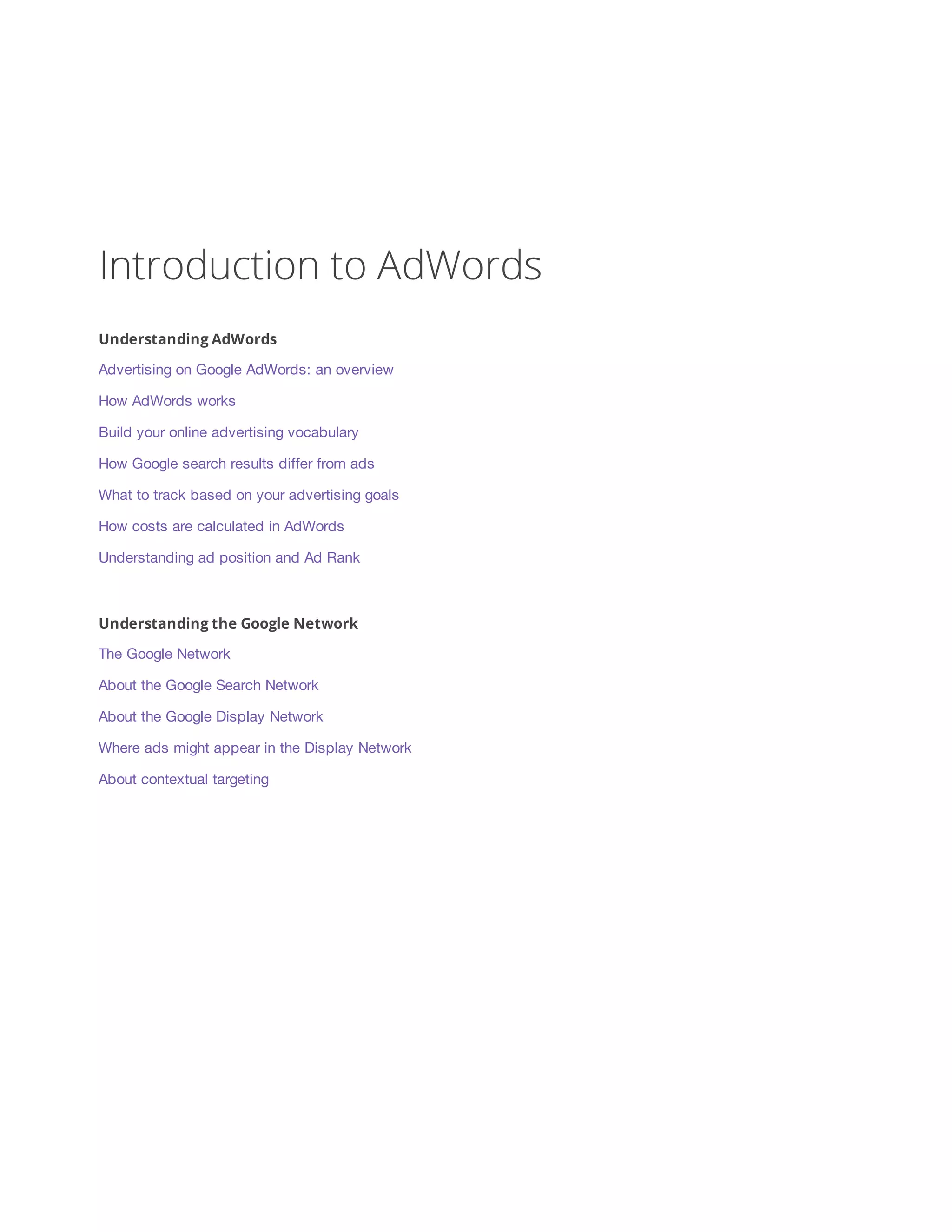 Introduction to AdWords 
Understanding AdWords 
Advertising on Google AdWords: an overview 
How AdWords works 
Build your online advertising vocabulary 
How Google search results differ from ads 
What to track based on your advertising goals 
How costs are calculated in AdWords 
Understanding ad position and Ad Rank 
Understanding the Google Network 
The Google Network 
About the Google Search Network 
About the Google Display Network 
Where ads might appear in the Display Network 
About contextual targeting 
 