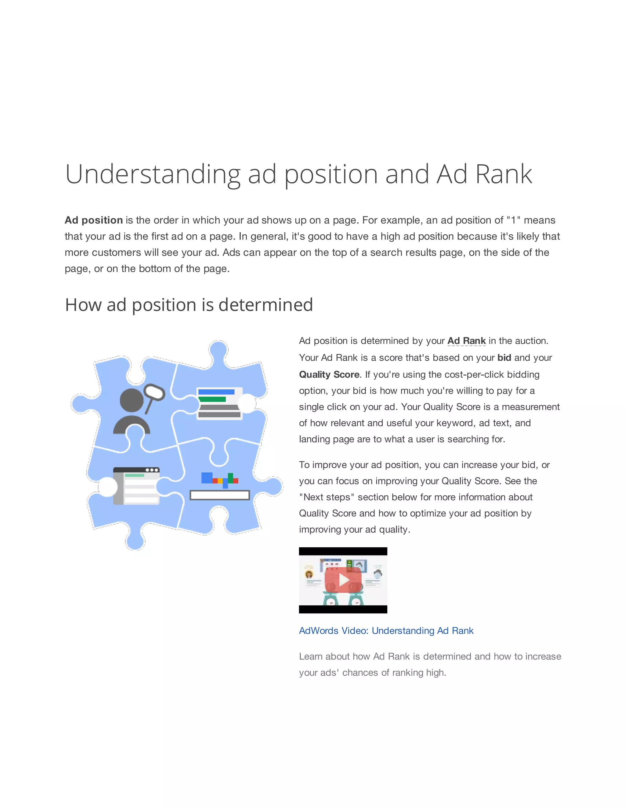Understanding ad position and Ad Rank 
Ad 
position is the order in which your ad shows up on a page. For example, an ad position of 1 means 
that your ad is the first ad on a page. In general, it's good to have a high ad position because it's likely that 
more customers will see your ad. Ads can appear on the top of a search results page, on the side of the 
page, or on the bottom of the page. 
How ad position is determined 
Ad position is determined by your Ad 
Rank in the auction. 
Your Ad Rank is a score that's based on your bid and your 
Quality 
Score. If you're using the cost-per-click bidding 
option, your bid is how much you're willing to pay for a 
single click on your ad. Your Quality Score is a measurement 
of how relevant and useful your keyword, ad text, and 
landing page are to what a user is searching for. 
To improve your ad position, you can increase your bid, or 
you can focus on improving your Quality Score. See the 
Next steps section below for more information about 
Quality Score and how to optimize your ad position by 
improving your ad quality. 
AdWords Video: Understanding Ad Rank 
Learn about how Ad Rank is determined and how to increase 
your ads' chances of ranking high. 
 