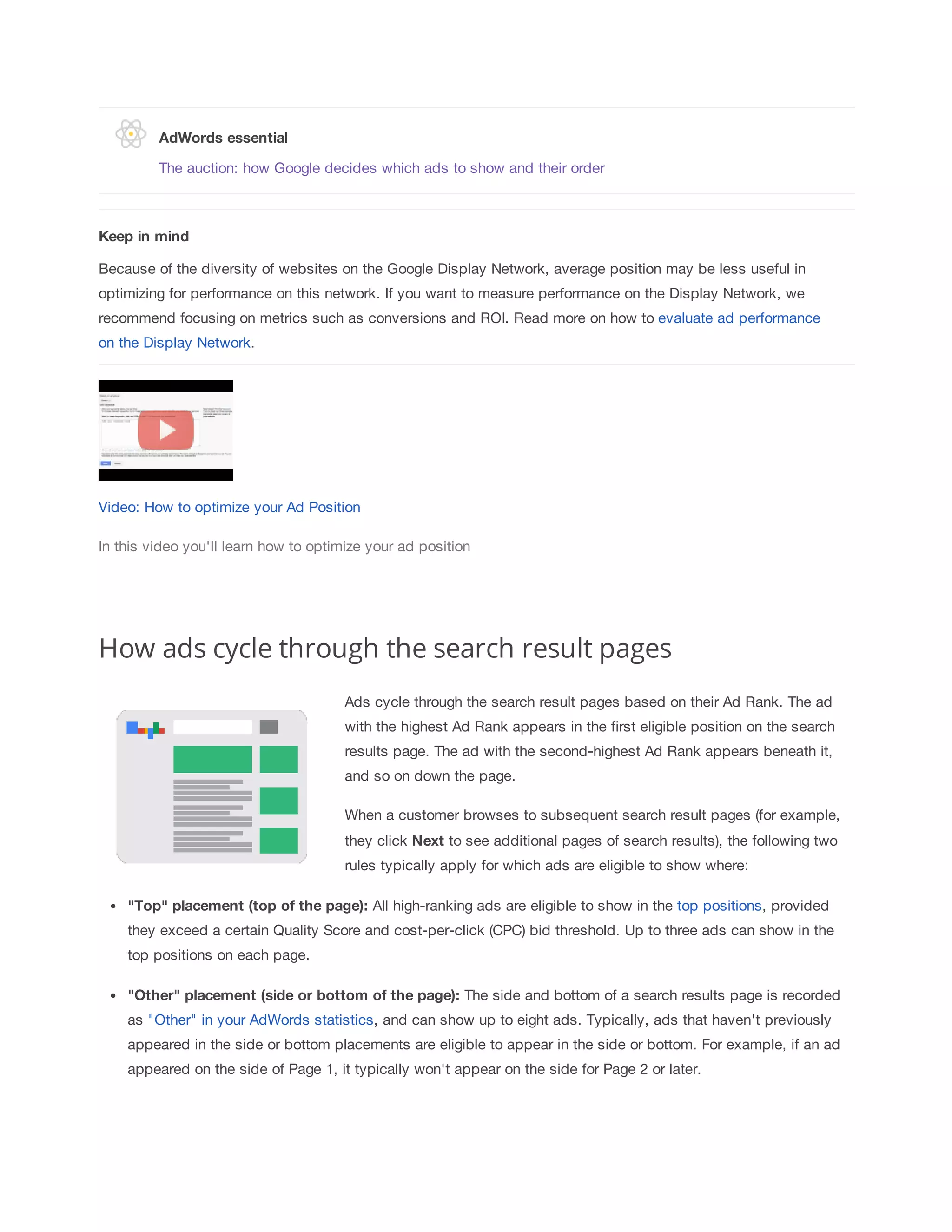 AdWords 
essential 
The auction: how Google decides which ads to show and their order 
Keep 
in 
mind 
Because of the diversity of websites on the Google Display Network, average position may be less useful in 
optimizing for performance on this network. If you want to measure performance on the Display Network, we 
recommend focusing on metrics such as conversions and ROI. Read more on how to evaluate ad performance 
on the Display Network. 
Video: How to optimize your Ad Position 
In this video you'll learn how to optimize your ad position 
How ads cycle through the search result pages 
Ads cycle through the search result pages based on their Ad Rank. The ad 
with the highest Ad Rank appears in the first eligible position on the search 
results page. The ad with the second-highest Ad Rank appears beneath it, 
and so on down the page. 
When a customer browses to subsequent search result pages (for example, 
they click Next to see additional pages of search results), the following two 
rules typically apply for which ads are eligible to show where: 
Top 
placement 
(top 
of 
the 
page): All high-ranking ads are eligible to show in the top positions, provided 
they exceed a certain Quality Score and cost-per-click (CPC) bid threshold. Up to three ads can show in the 
top positions on each page. 
Other 
placement 
(side 
or 
bottom 
of 
the 
page): The side and bottom of a search results page is recorded 
as Other in your AdWords statistics, and can show up to eight ads. Typically, ads that haven't previously 
appeared in the side or bottom placements are eligible to appear in the side or bottom. For example, if an ad 
appeared on the side of Page 1, it typically won't appear on the side for Page 2 or later. 
 