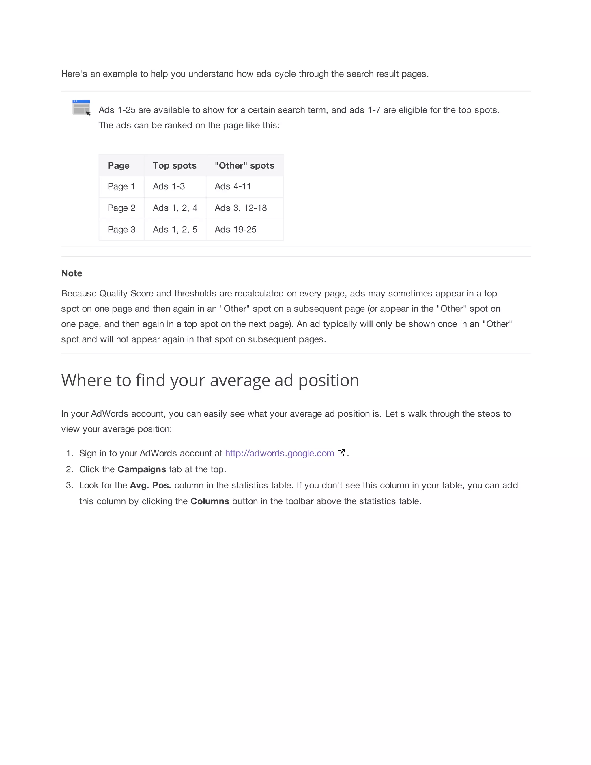 Here's an example to help you understand how ads cycle through the search result pages. 
Ads 1-25 are available to show for a certain search term, and ads 1-7 are eligible for the top spots. 
The ads can be ranked on the page like this: 
Page Top 
spots Other 
spots 
Page 1 Ads 1-3 Ads 4-11 
Page 2 Ads 1, 2, 4 Ads 3, 12-18 
Page 3 Ads 1, 2, 5 Ads 19-25 
Note 
Because Quality Score and thresholds are recalculated on every page, ads may sometimes appear in a top 
spot on one page and then again in an Other spot on a subsequent page (or appear in the Other spot on 
one page, and then again in a top spot on the next page). An ad typically will only be shown once in an Other 
spot and will not appear again in that spot on subsequent pages. 
Where to find your average ad position 
In your AdWords account, you can easily see what your average ad position is. Let's walk through the steps to 
view your average position: 
1. Sign in to your AdWords account at http://adwords.google.com . 
2. Click the Campaigns 
tab at the top. 
3. Look for the Avg. 
Pos. 
column in the statistics table. If you don't see this column in your table, you can add 
this column by clicking the Columns button in the toolbar above the statistics table. 
 