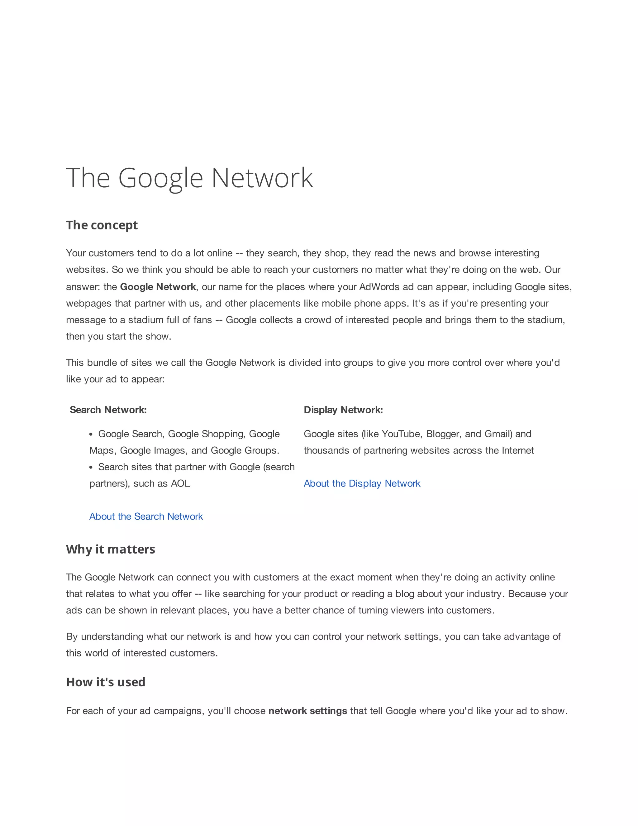 The Google Network 
The concept 
Your customers tend to do a lot online -- they search, they shop, they read the news and browse interesting 
websites. So we think you should be able to reach your customers no matter what they're doing on the web. Our 
answer: the Google 
Network, our name for the places where your AdWords ad can appear, including Google sites, 
webpages that partner with us, and other placements like mobile phone apps. It's as if you're presenting your 
message to a stadium full of fans -- Google collects a crowd of interested people and brings them to the stadium, 
then you start the show. 
This bundle of sites we call the Google Network is divided into groups to give you more control over where you'd 
like your ad to appear: 
Search 
Network: Display 
Network: 
Google Search, Google Shopping, Google 
Maps, Google Images, and Google Groups. 
Search sites that partner with Google (search 
partners), such as AOL 
About the Search Network 
Google sites (like YouTube, Blogger, and Gmail) and 
thousands of partnering websites across the Internet 
About the Display Network 
Why it matters 
The Google Network can connect you with customers at the exact moment when they're doing an activity online 
that relates to what you offer -- like searching for your product or reading a blog about your industry. Because your 
ads can be shown in relevant places, you have a better chance of turning viewers into customers. 
By understanding what our network is and how you can control your network settings, you can take advantage of 
this world of interested customers. 
How it's used 
For each of your ad campaigns, you'll choose network 
settings that tell Google where you'd like your ad to show. 
 