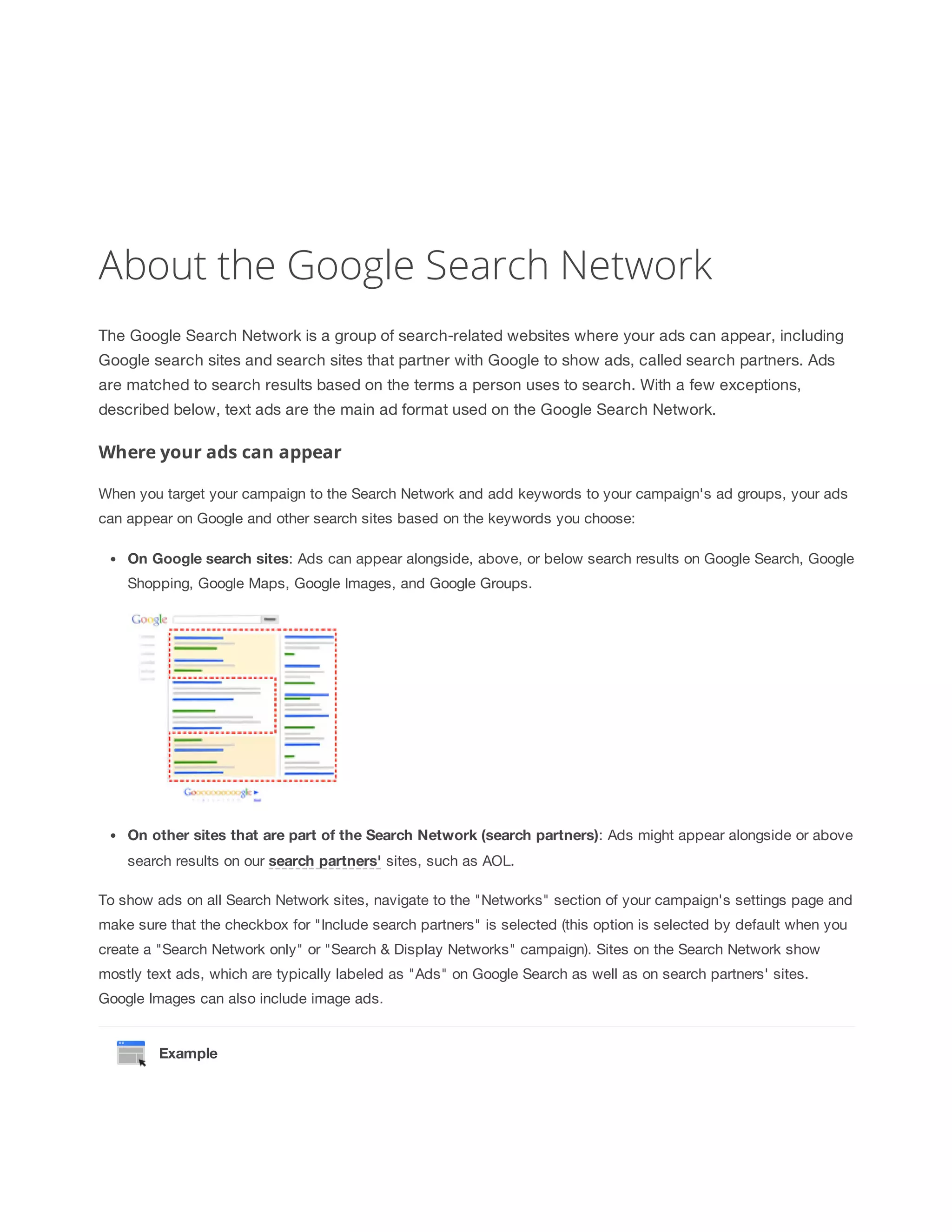 About the Google Search Network 
The Google Search Network is a group of search-related websites where your ads can appear, including 
Google search sites and search sites that partner with Google to show ads, called search partners. Ads 
are matched to search results based on the terms a person uses to search. With a few exceptions, 
described below, text ads are the main ad format used on the Google Search Network. 
Where your ads can appear 
When you target your campaign to the Search Network and add keywords to your campaign's ad groups, your ads 
can appear on Google and other search sites based on the keywords you choose: 
On 
Google 
search 
sites: Ads can appear alongside, above, or below search results on Google Search, Google 
Shopping, Google Maps, Google Images, and Google Groups. 
On 
other 
sites 
that 
are 
part 
of 
the 
Search 
Network 
(search 
partners): Ads might appear alongside or above 
search results on our search 
partners' sites, such as AOL. 
To show ads on all Search Network sites, navigate to the Networks section of your campaign's settings page and 
make sure that the checkbox for Include search partners is selected (this option is selected by default when you 
create a Search Network only or Search  Display Networks campaign). Sites on the Search Network show 
mostly text ads, which are typically labeled as Ads on Google Search as well as on search partners' sites. 
Google Images can also include image ads. 
Example 
 
