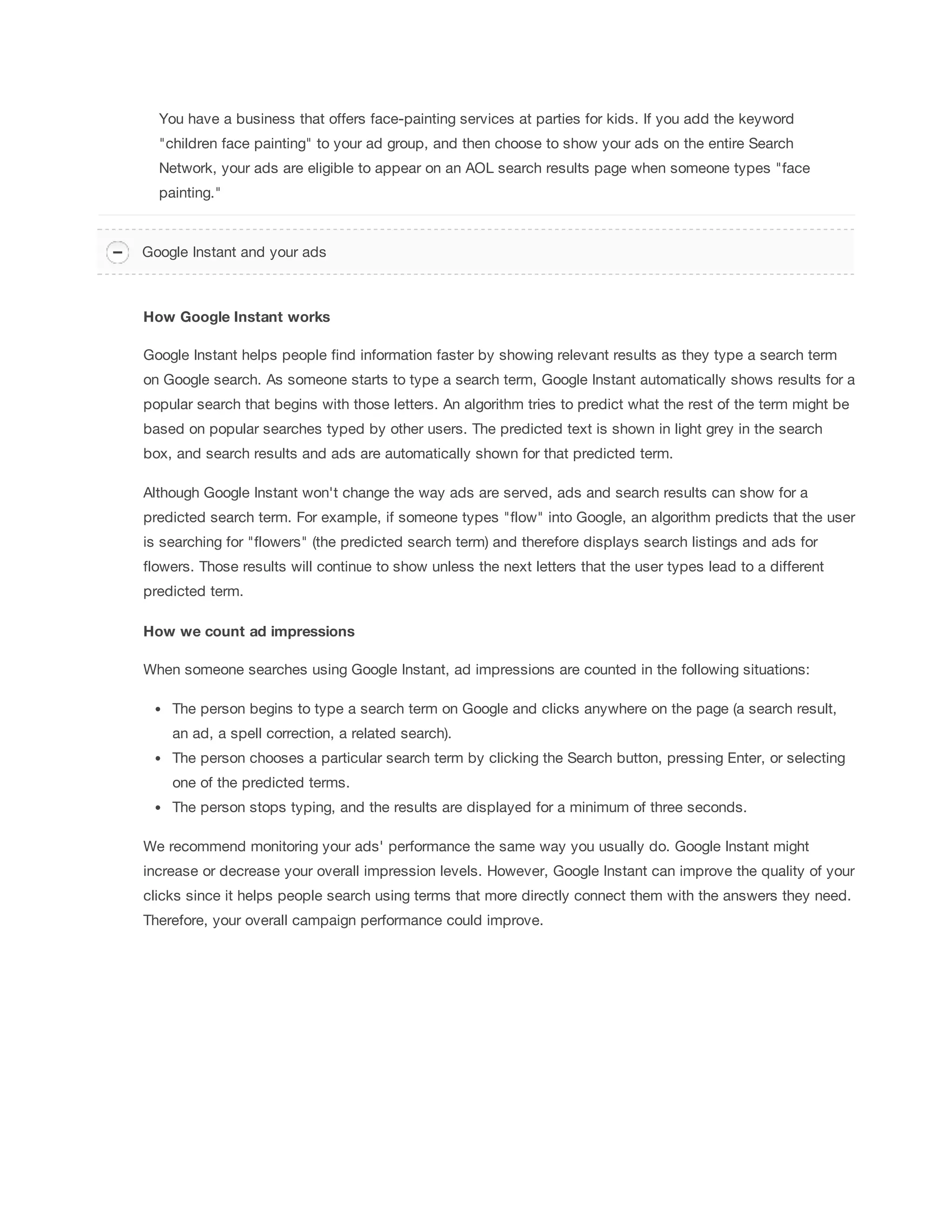 You have a business that offers face-painting services at parties for kids. If you add the keyword 
children face painting to your ad group, and then choose to show your ads on the entire Search 
Network, your ads are eligible to appear on an AOL search results page when someone types face 
painting. 
Google Instant and your ads 
How 
Google 
Instant 
works 
Google Instant helps people find information faster by showing relevant results as they type a search term 
on Google search. As someone starts to type a search term, Google Instant automatically shows results for a 
popular search that begins with those letters. An algorithm tries to predict what the rest of the term might be 
based on popular searches typed by other users. The predicted text is shown in light grey in the search 
box, and search results and ads are automatically shown for that predicted term. 
Although Google Instant won't change the way ads are served, ads and search results can show for a 
predicted search term. For example, if someone types flow into Google, an algorithm predicts that the user 
is searching for flowers (the predicted search term) and therefore displays search listings and ads for 
flowers. Those results will continue to show unless the next letters that the user types lead to a different 
predicted term. 
How 
we 
count 
ad 
impressions 
When someone searches using Google Instant, ad impressions are counted in the following situations: 
The person begins to type a search term on Google and clicks anywhere on the page (a search result, 
an ad, a spell correction, a related search). 
The person chooses a particular search term by clicking the Search button, pressing Enter, or selecting 
one of the predicted terms. 
The person stops typing, and the results are displayed for a minimum of three seconds. 
We recommend monitoring your ads' performance the same way you usually do. Google Instant might 
increase or decrease your overall impression levels. However, Google Instant can improve the quality of your 
clicks since it helps people search using terms that more directly connect them with the answers they need. 
Therefore, your overall campaign performance could improve. 
 