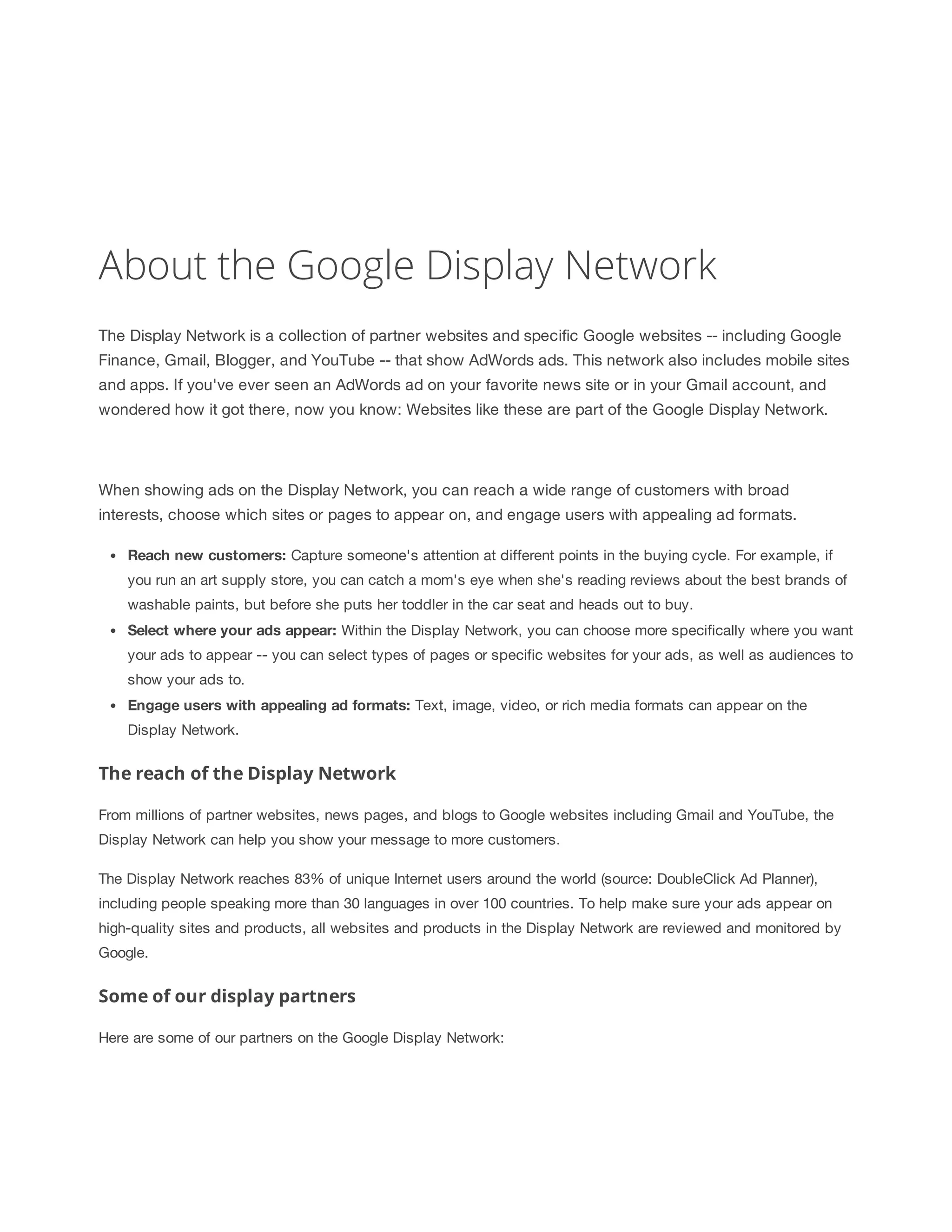About the Google Display Network 
The Display Network is a collection of partner websites and specific Google websites -- including Google 
Finance, Gmail, Blogger, and YouTube -- that show AdWords ads. This network also includes mobile sites 
and apps. If you've ever seen an AdWords ad on your favorite news site or in your Gmail account, and 
wondered how it got there, now you know: Websites like these are part of the Google Display Network. 
When showing ads on the Display Network, you can reach a wide range of customers with broad 
interests, choose which sites or pages to appear on, and engage users with appealing ad formats. 
Reach 
new 
customers: Capture someone's attention at different points in the buying cycle. For example, if 
you run an art supply store, you can catch a mom's eye when she's reading reviews about the best brands of 
washable paints, but before she puts her toddler in the car seat and heads out to buy. 
Select 
where 
your 
ads 
appear: Within the Display Network, you can choose more specifically where you want 
your ads to appear -- you can select types of pages or specific websites for your ads, as well as audiences to 
show your ads to. 
Engage 
users 
with 
appealing 
ad 
formats: Text, image, video, or rich media formats can appear on the 
Display Network. 
The reach of the Display Network 
From millions of partner websites, news pages, and blogs to Google websites including Gmail and YouTube, the 
Display Network can help you show your message to more customers. 
The Display Network reaches 83% of unique Internet users around the world (source: DoubleClick Ad Planner), 
including people speaking more than 30 languages in over 100 countries. To help make sure your ads appear on 
high-quality sites and products, all websites and products in the Display Network are reviewed and monitored by 
Google. 
Some of our display partners 
Here are some of our partners on the Google Display Network: 
 