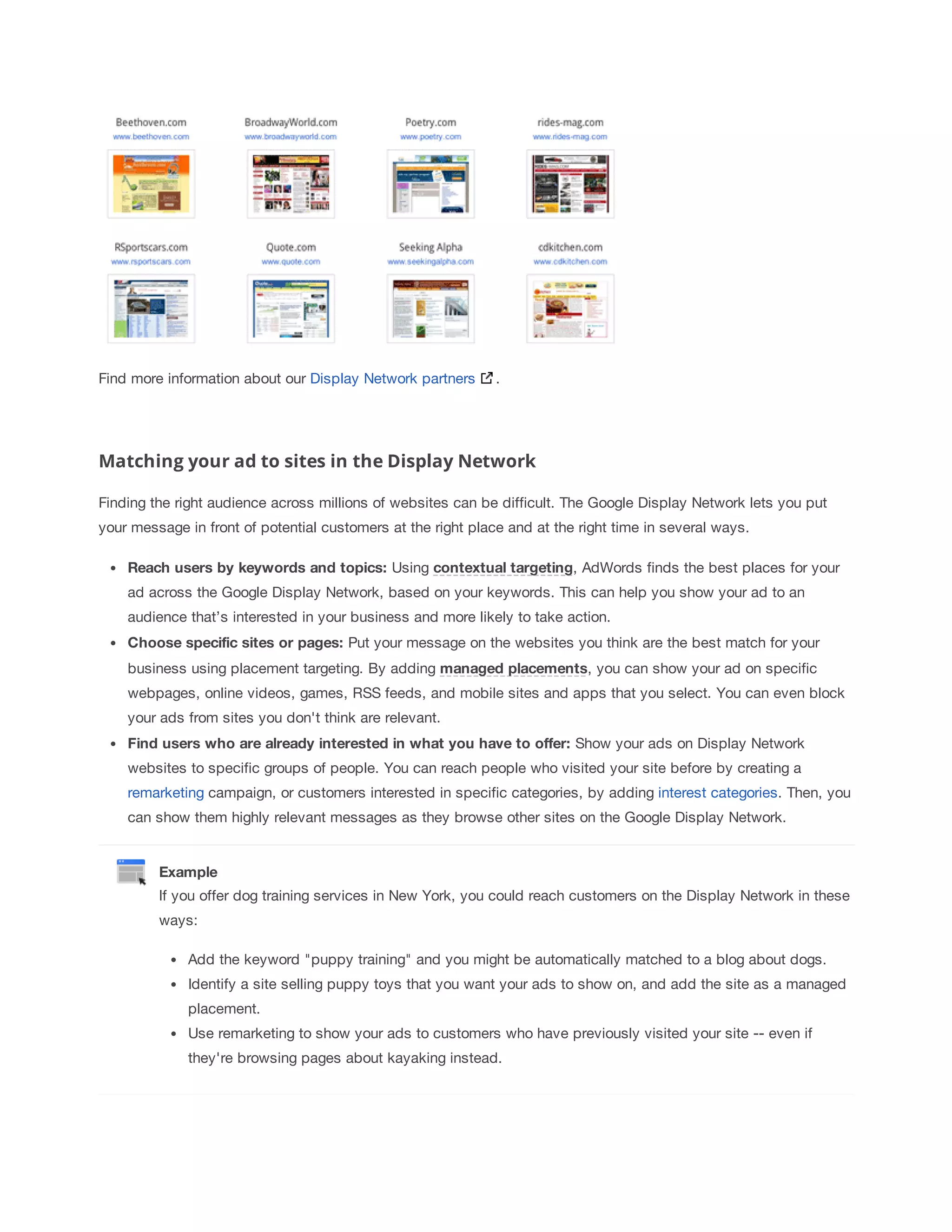 Find more information about our Display Network partners . 
Matching your ad to sites in the Display Network 
Finding the right audience across millions of websites can be difficult. The Google Display Network lets you put 
your message in front of potential customers at the right place and at the right time in several ways. 
Reach 
users 
by 
keywords 
and 
topics: Using contextual 
targeting, AdWords finds the best places for your 
ad across the Google Display Network, based on your keywords. This can help you show your ad to an 
audience that’s interested in your business and more likely to take action. 
Choose 
specific 
sites 
or 
pages: Put your message on the websites you think are the best match for your 
business using placement targeting. By adding managed 
placements, you can show your ad on specific 
webpages, online videos, games, RSS feeds, and mobile sites and apps that you select. You can even block 
your ads from sites you don't think are relevant. 
Find 
users 
who 
are 
already 
interested 
in 
what 
you 
have 
to 
offer: Show your ads on Display Network 
websites to specific groups of people. You can reach people who visited your site before by creating a 
remarketing campaign, or customers interested in specific categories, by adding interest categories. Then, you 
can show them highly relevant messages as they browse other sites on the Google Display Network. 
Example 
If you offer dog training services in New York, you could reach customers on the Display Network in these 
ways: 
Add the keyword puppy training and you might be automatically matched to a blog about dogs. 
Identify a site selling puppy toys that you want your ads to show on, and add the site as a managed 
placement. 
Use remarketing to show your ads to customers who have previously visited your site -- even if 
they're browsing pages about kayaking instead. 
 