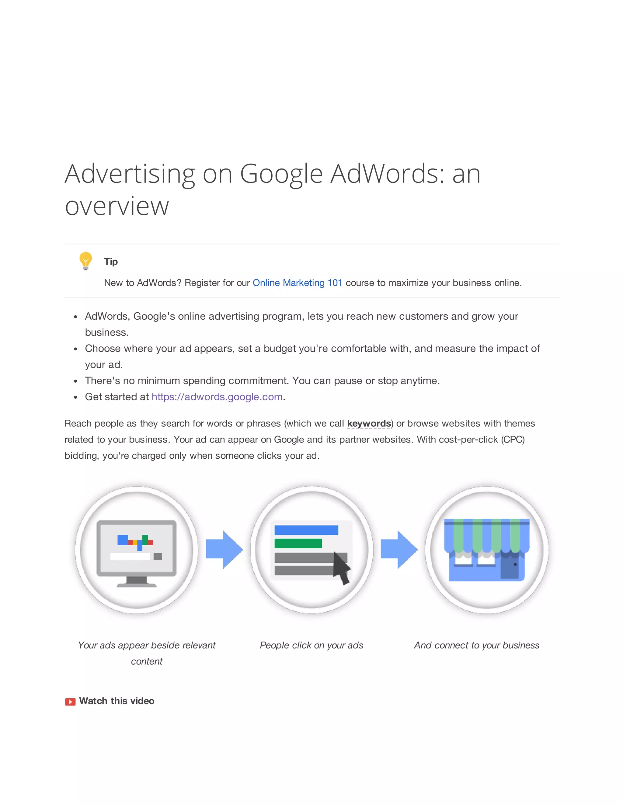 Advertising on Google AdWords: an 
overview 
Tip 
New to AdWords? Register for our Online Marketing 101 course to maximize your business online. 
AdWords, Google's online advertising program, lets you reach new customers and grow your 
business. 
Choose where your ad appears, set a budget you're comfortable with, and measure the impact of 
your ad. 
There's no minimum spending commitment. You can pause or stop anytime. 
Get started at https://adwords.google.com. 
Reach people as they search for words or phrases (which we call keywords) or browse websites with themes 
related to your business. Your ad can appear on Google and its partner websites. With cost-per-click (CPC) 
bidding, you're charged only when someone clicks your ad. 
Your 
ads 
appear 
beside 
relevant 
content 
People 
click 
on 
your 
ads And 
connect 
to 
your 
business 
Watch 
this 
video 
 