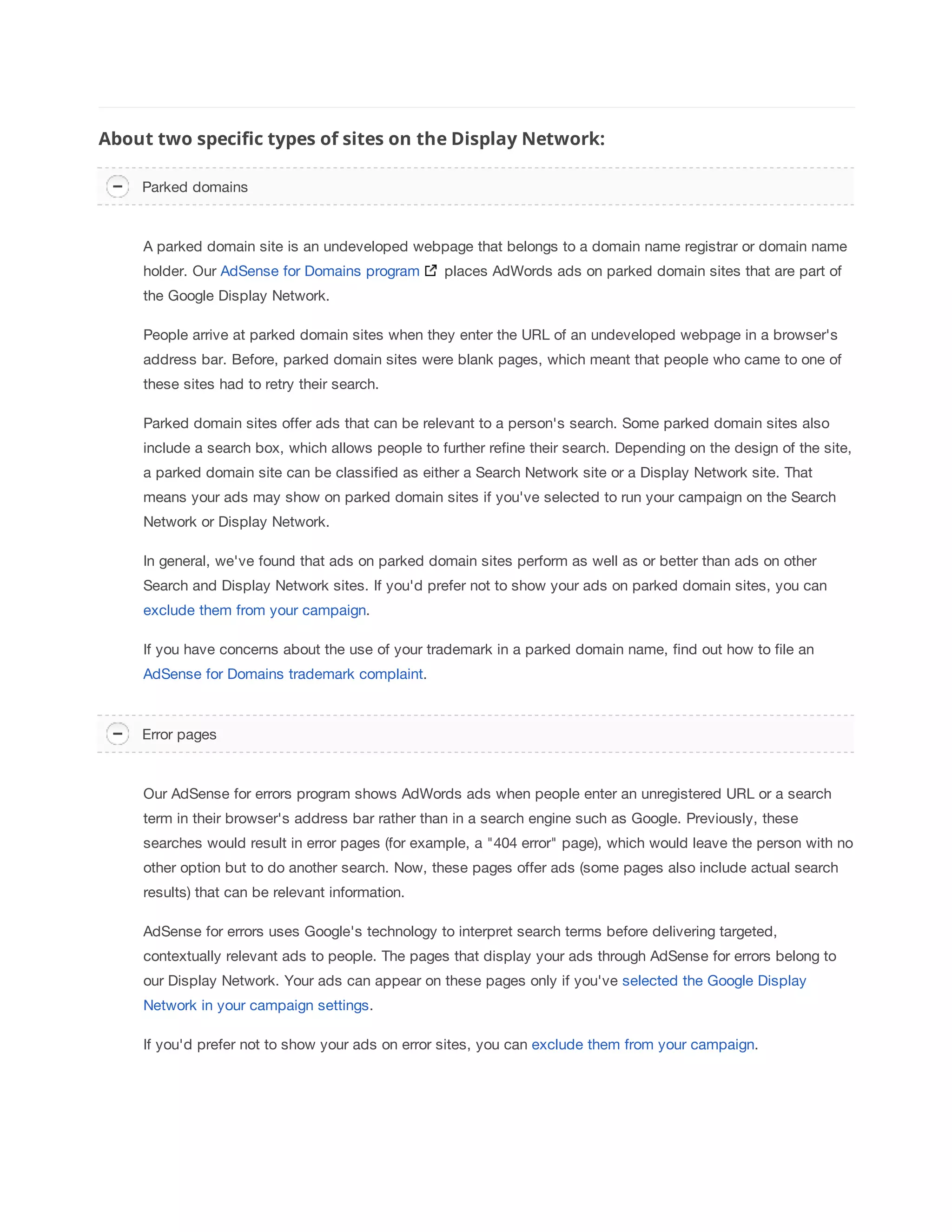 About two specific types of sites on the Display Network: 
Parked domains 
A parked domain site is an undeveloped webpage that belongs to a domain name registrar or domain name 
holder. Our AdSense for Domains program places AdWords ads on parked domain sites that are part of 
the Google Display Network. 
People arrive at parked domain sites when they enter the URL of an undeveloped webpage in a browser's 
address bar. Before, parked domain sites were blank pages, which meant that people who came to one of 
these sites had to retry their search. 
Parked domain sites offer ads that can be relevant to a person's search. Some parked domain sites also 
include a search box, which allows people to further refine their search. Depending on the design of the site, 
a parked domain site can be classified as either a Search Network site or a Display Network site. That 
means your ads may show on parked domain sites if you've selected to run your campaign on the Search 
Network or Display Network. 
In general, we've found that ads on parked domain sites perform as well as or better than ads on other 
Search and Display Network sites. If you'd prefer not to show your ads on parked domain sites, you can 
exclude them from your campaign. 
If you have concerns about the use of your trademark in a parked domain name, find out how to file an 
AdSense for Domains trademark complaint. 
Error pages 
Our AdSense for errors program shows AdWords ads when people enter an unregistered URL or a search 
term in their browser's address bar rather than in a search engine such as Google. Previously, these 
searches would result in error pages (for example, a 404 error page), which would leave the person with no 
other option but to do another search. Now, these pages offer ads (some pages also include actual search 
results) that can be relevant information. 
AdSense for errors uses Google's technology to interpret search terms before delivering targeted, 
contextually relevant ads to people. The pages that display your ads through AdSense for errors belong to 
our Display Network. Your ads can appear on these pages only if you've selected the Google Display 
Network in your campaign settings. 
If you'd prefer not to show your ads on error sites, you can exclude them from your campaign. 
 