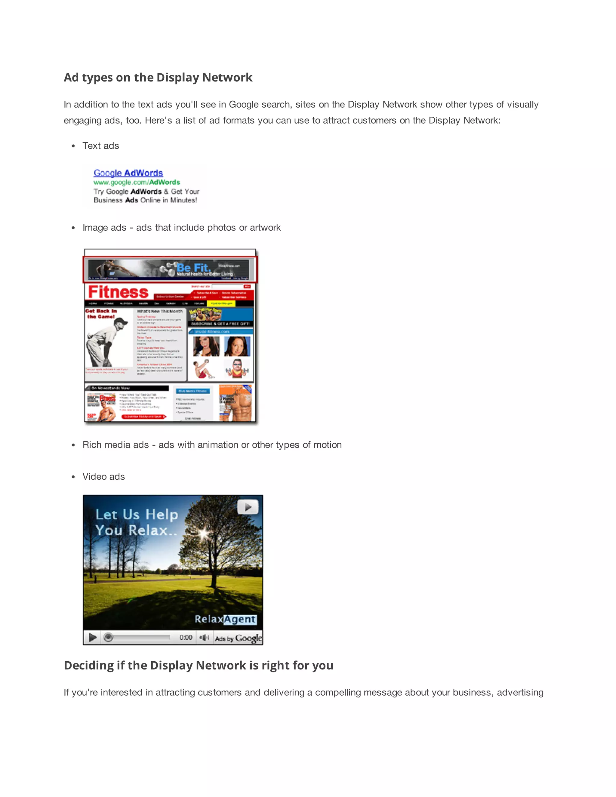 Ad types on the Display Network 
In addition to the text ads you'll see in Google search, sites on the Display Network show other types of visually 
engaging ads, too. Here's a list of ad formats you can use to attract customers on the Display Network: 
Text ads 
Image ads - ads that include photos or artwork 
Rich media ads - ads with animation or other types of motion 
Video ads 
Deciding if the Display Network is right for you 
If you're interested in attracting customers and delivering a compelling message about your business, advertising 
 