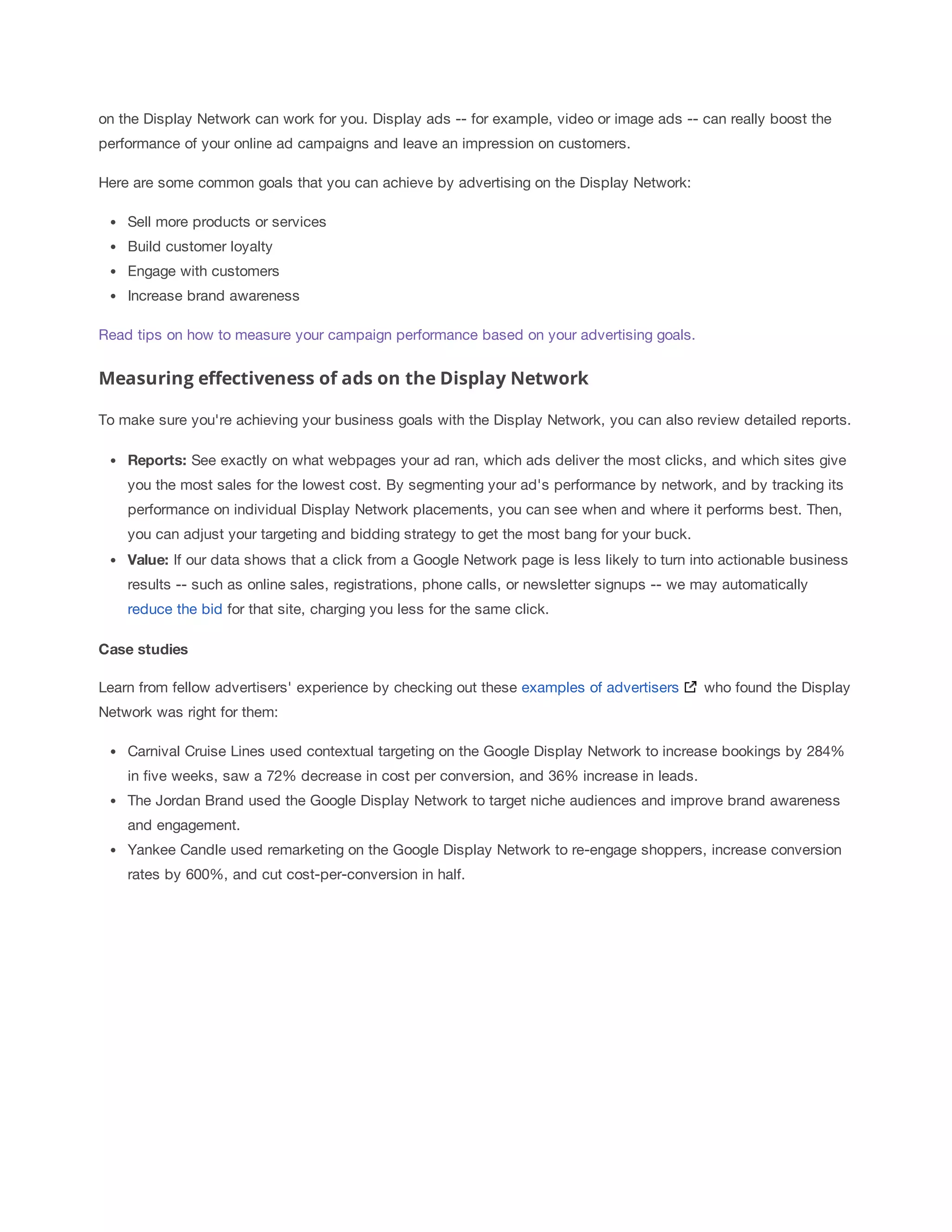 on the Display Network can work for you. Display ads -- for example, video or image ads -- can really boost the 
performance of your online ad campaigns and leave an impression on customers. 
Here are some common goals that you can achieve by advertising on the Display Network: 
Sell more products or services 
Build customer loyalty 
Engage with customers 
Increase brand awareness 
Read tips on how to measure your campaign performance based on your advertising goals. 
Measuring effectiveness of ads on the Display Network 
To make sure you're achieving your business goals with the Display Network, you can also review detailed reports. 
Reports: See exactly on what webpages your ad ran, which ads deliver the most clicks, and which sites give 
you the most sales for the lowest cost. By segmenting your ad's performance by network, and by tracking its 
performance on individual Display Network placements, you can see when and where it performs best. Then, 
you can adjust your targeting and bidding strategy to get the most bang for your buck. 
Value: If our data shows that a click from a Google Network page is less likely to turn into actionable business 
results -- such as online sales, registrations, phone calls, or newsletter signups -- we may automatically 
reduce the bid for that site, charging you less for the same click. 
Case 
studies 
Learn from fellow advertisers' experience by checking out these examples of advertisers who found the Display 
Network was right for them: 
Carnival Cruise Lines used contextual targeting on the Google Display Network to increase bookings by 284% 
in five weeks, saw a 72% decrease in cost per conversion, and 36% increase in leads. 
The Jordan Brand used the Google Display Network to target niche audiences and improve brand awareness 
and engagement. 
Yankee Candle used remarketing on the Google Display Network to re-engage shoppers, increase conversion 
rates by 600%, and cut cost-per-conversion in half. 
 