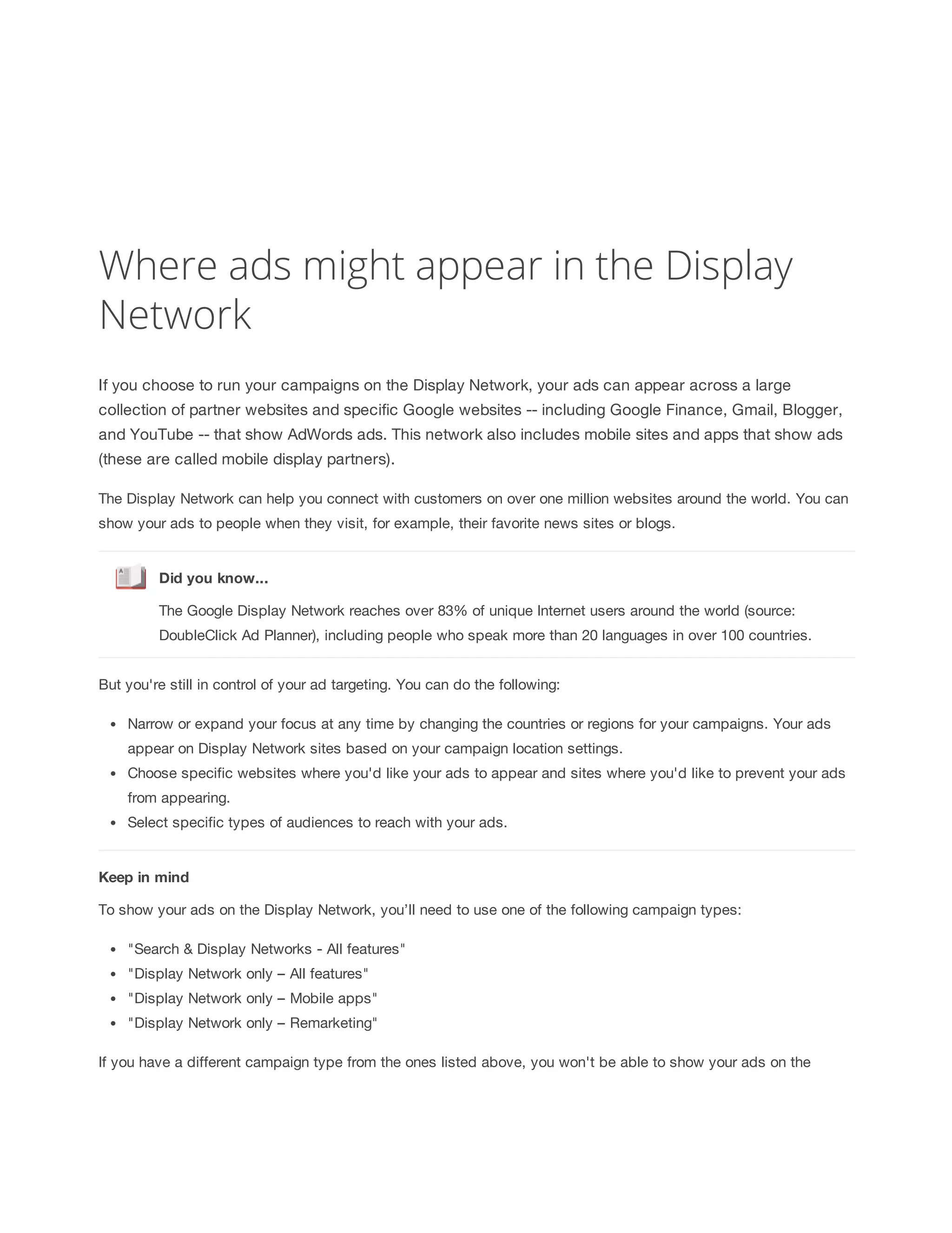 Where ads might appear in the Display 
Network 
If you choose to run your campaigns on the Display Network, your ads can appear across a large 
collection of partner websites and specific Google websites -- including Google Finance, Gmail, Blogger, 
and YouTube -- that show AdWords ads. This network also includes mobile sites and apps that show ads 
(these are called mobile display partners). 
The Display Network can help you connect with customers on over one million websites around the world. You can 
show your ads to people when they visit, for example, their favorite news sites or blogs. 
Did 
you 
know... 
The Google Display Network reaches over 83% of unique Internet users around the world (source: 
DoubleClick Ad Planner), including people who speak more than 20 languages in over 100 countries. 
But you're still in control of your ad targeting. You can do the following: 
Narrow or expand your focus at any time by changing the countries or regions for your campaigns. Your ads 
appear on Display Network sites based on your campaign location settings. 
Choose specific websites where you'd like your ads to appear and sites where you'd like to prevent your ads 
from appearing. 
Select specific types of audiences to reach with your ads. 
Keep 
in 
mind 
To show your ads on the Display Network, you’ll need to use one of the following campaign types: 
Search  Display Networks - All features 
Display Network only – All features 
Display Network only – Mobile apps 
Display Network only – Remarketing 
If you have a different campaign type from the ones listed above, you won't be able to show your ads on the 
 